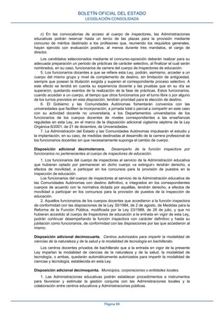c) En las convocatorias de acceso al cuerpo de inspectores, las Administraciones
educativas podrán reservar hasta un tercio de las plazas para la provisión mediante
concurso de méritos destinado a los profesores que, reuniendo los requisitos generales,
hayan ejercido con evaluación positiva, al menos durante tres mandatos, el cargo de
director.
Los candidatos seleccionados mediante el concurso-oposición deberán realizar para su
adecuada preparación un periodo de prácticas de carácter selectivo, al finalizar el cual serán
nombrados, en su caso, funcionarios de carrera del cuerpo de Inspectores de educación.
5. Los funcionarios docentes a que se refiere esta Ley, podrán, asimismo, acceder a un
cuerpo del mismo grupo y nivel de complemento de destino, sin limitación de antigüedad,
siempre que posean la titulación exigida y superen el correspondiente proceso selectivo. A
este efecto se tendrá en cuenta su experiencia docente y las pruebas que en su día se
superaron, quedando exentos de la realización de la fase de prácticas. Estos funcionarios,
cuando accedan a un cuerpo, al tiempo que otros funcionarios por el turno libre o por alguno
de los turnos previstos en esta disposición, tendrán prioridad para la elección de destino.
6. El Gobierno y las Comunidades Autónomas fomentarán convenios con las
universidades que faciliten la incorporación, a jornada total o parcial a compartir en este caso
con su actividad docente no universitaria, a los Departamentos universitarios de los
funcionarios de los cuerpos docentes de niveles correspondientes a las enseñanzas
reguladas en esta Ley, en el marco de la disposición adicional vigésima séptima de la Ley
Orgánica 6/2001, de 21 de diciembre, de Universidades.
7. La Administración del Estado y las Comunidades Autónomas impulsarán el estudio y
la implantación, en su caso, de medidas destinadas al desarrollo de la carrera profesional de
los funcionarios docentes sin que necesariamente suponga el cambio de cuerpo.
Disposición adicional decimotercera. Desempeño de la función inspectora por
funcionarios no pertenecientes al cuerpo de inspectores de educación.
1. Los funcionarios del cuerpo de inspectores al servicio de la Administración educativa
que hubieran optado por permanecer en dicho cuerpo «a extinguir» tendrán derecho, a
efectos de movilidad, a participar en los concursos para la provisión de puestos en la
inspección de educación.
Los funcionarios del cuerpo de inspectores al servicio de la Administración educativa de
las Comunidades Autónomas con destino definitivo, e integrados en los correspondientes
cuerpos de acuerdo con la normativa dictada por aquéllas, tendrán derecho, a efectos de
movilidad a participar en los concursos para la provisión de puestos de la inspección de
educación.
2. Aquellos funcionarios de los cuerpos docentes que accedieron a la función inspectora
de conformidad con las disposiciones de la Ley 30/1984, de 2 de agosto, de Medidas para la
Reforma de la Función Pública, modificada por la Ley 23/1988, de 28 de julio, y que no
hubieran accedido al cuerpo de Inspectores de educación a la entrada en vigor de esta Ley,
podrán continuar desempeñando la función inspectora con carácter definitivo y hasta su
jubilación como funcionarios, de conformidad con las disposiciones por las que accedieron al
mismo.
Disposición adicional decimocuarta. Centros autorizados para impartir la modalidad de
ciencias de la naturaleza y de la salud y la modalidad de tecnología en bachillerato.
Los centros docentes privados de bachillerato que a la entrada en vigor de la presente
Ley impartan la modalidad de ciencias de la naturaleza y de la salud, la modalidad de
tecnología, o ambas, quedarán automáticamente autorizados para impartir la modalidad de
ciencias y tecnología, establecida en esta Ley.
Disposición adicional decimoquinta. Municipios, corporaciones o entidades locales.
1. Las Administraciones educativas podrán establecer procedimientos e instrumentos
para favorecer y estimular la gestión conjunta con las Administraciones locales y la
colaboración entre centros educativos y Administraciones públicas.
BOLETÍN OFICIAL DEL ESTADO
LEGISLACIÓN CONSOLIDADA
Página 89
 