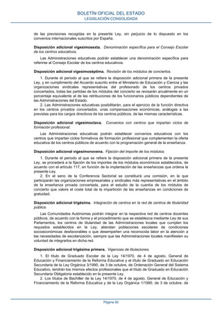 de las previsiones recogidas en la presente Ley, sin perjuicio de lo dispuesto en los
convenios internacionales suscritos por España.
Disposición adicional vigesimosexta. Denominación específica para el Consejo Escolar
de los centros educativos.
Las Administraciones educativas podrán establecer una denominación específica para
referirse al Consejo Escolar de los centros educativos.
Disposición adicional vigesimoséptima. Revisión de los módulos de conciertos.
1. Durante el periodo al que se refiere la disposición adicional primera de la presente
Ley, y en cumplimiento del Acuerdo suscrito entre el Ministerio de Educación y Ciencia y las
organizaciones sindicales representativas del profesorado de los centros privados
concertados, todas las partidas de los módulos del concierto se revisarán anualmente en un
porcentaje equivalente al de las retribuciones de los funcionarios públicos dependientes de
las Administraciones del Estado.
2. Las Administraciones educativas posibilitarán, para el ejercicio de la función directiva
en los centros privados concertados, unas compensaciones económicas, análogas a las
previstas para los cargos directivos de los centros públicos, de las mismas características.
Disposición adicional vigesimoctava. Convenios con centros que impartan ciclos de
formación profesional.
Las Administraciones educativas podrán establecer convenios educativos con los
centros que impartan ciclos formativos de formación profesional que complementen la oferta
educativa de los centros públicos de acuerdo con la programación general de la enseñanza.
Disposición adicional vigesimonovena. Fijación del importe de los módulos.
1. Durante el periodo al que se refiere la disposición adicional primera de la presente
Ley, se procederá a la fijación de los importes de los módulos económicos establecidos, de
acuerdo con el artículo 117, en función de la implantación de las enseñanzas que ordena la
presente Ley.
2. En el seno de la Conferencia Sectorial se constituirá una comisión, en la que
participarán las organizaciones empresariales y sindicales más representativas en el ámbito
de la enseñanza privada concertada, para el estudio de la cuantía de los módulos de
concierto que valore el coste total de la impartición de las enseñanzas en condiciones de
gratuidad.
Disposición adicional trigésima. Integración de centros en la red de centros de titularidad
pública.
Las Comunidades Autónomas podrán integrar en la respectiva red de centros docentes
públicos, de acuerdo con la forma y el procedimiento que se establezca mediante Ley de sus
Parlamentos, los centros de titularidad de las Administraciones locales que cumplan los
requisitos establecidos en la Ley, atiendan poblaciones escolares de condiciones
socioeconómicas desfavorables o que desempeñen una reconocida labor en la atención a
las necesidades de escolarización, siempre que las Administraciones locales manifiesten su
voluntad de integrarlos en dicha red.
Disposición adicional trigésima primera. Vigencias de titulaciones.
1. El título de Graduado Escolar de la Ley 14/1970, de 4 de agosto, General de
Educación y Financiamiento de la Reforma Educativa y el título de Graduado en Educación
Secundaria de la Ley Orgánica 3/1990, de 3 de octubre, de Ordenación General del Sistema
Educativo, tendrán los mismos efectos profesionales que el título de Graduado en Educación
Secundaria Obligatoria establecido en la presente Ley.
2. Los títulos de Bachiller de la Ley 14/1970, de 4 de agosto, General de Educación y
Financiamiento de la Reforma Educativa y de la Ley Orgánica 1/1990, de 3 de octubre, de
BOLETÍN OFICIAL DEL ESTADO
LEGISLACIÓN CONSOLIDADA
Página 92
 