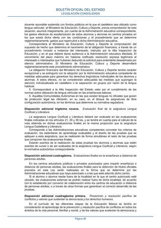 docente razonable sostenida con fondos públicos en la que el castellano sea utilizado como
lengua vehicular, el Ministerio de Educación, Cultura y Deporte, previa comprobación de esta
situación, asumirá íntegramente, por cuenta de la Administración educativa correspondiente,
los gastos efectivos de escolarización de estos alumnos y alumnas en centros privados en
los que exista dicha oferta con las condiciones y el procedimiento que se determine
reglamentariamente, gastos que repercutirá a dicha Administración educativa.
Corresponderá al Ministerio de Educación, Cultura y Deporte la comprobación del
supuesto de hecho que determina el nacimiento de la obligación financiera, a través de un
procedimiento iniciado a instancia del interesado, instruido por la Alta Inspección de
Educación, y en el que deberá darse audiencia a la Administración educativa afectada. El
vencimiento del plazo máximo sin haberse notificado resolución expresa legitimará al
interesado o interesados que hubieran deducido la solicitud para entenderla desestimada por
silencio administrativo. El Ministerio de Educación, Cultura y Deporte desarrollará
reglamentariamente este procedimiento administrativo.
La obligación financiera del Ministerio de Educación, Cultura y Deporte tendrá carácter
excepcional y se extinguirá con la adopción por la Administración educativa competente de
medidas adecuadas para garantizar los derechos lingüísticos individuales de los alumnos y
alumnas. A estos efectos, no se considerarán adecuadas las medidas que supongan la
atención individualizada en castellano o la separación en grupos por razón de la lengua
habitual.
5. Corresponderá a la Alta Inspección del Estado velar por el cumplimiento de las
normas sobre utilización de lengua vehicular en las enseñanzas básicas.
6. Aquellas Comunidades Autónomas en las que existan lenguas no oficiales que gocen
de protección legal las ofertarán, en su caso, en el bloque de asignaturas de libre
configuración autonómica, en los términos que determine su normativa reguladora.
Disposición adicional trigésima novena. Evaluación final de la asignatura Lengua
Cooficial y Literatura.
La asignatura Lengua Cooficial y Literatura deberá ser evaluada en las evaluaciones
finales indicadas en los artículos 21, 29 y 36 bis, y se tendrá en cuenta para el cálculo de la
nota obtenida en dichas evaluaciones finales en la misma proporción que la asignatura
Lengua Castellana y Literatura.
Corresponde a las Administraciones educativas competentes concretar los criterios de
evaluación, los estándares de aprendizaje evaluables y el diseño de las pruebas que se
apliquen a esta asignatura, que se realizarán de forma simultánea al resto de las pruebas
que componen las evaluaciones finales.
Estarán exentos de la realización de estas pruebas los alumnos y alumnas que estén
exentos de cursar o de ser evaluados de la asignatura Lengua Cooficial y Literatura, según
la normativa autonómica correspondiente.
Disposición adicional cuadragésima. Evaluaciones finales en la enseñanza a distancia de
personas adultas.
En los centros educativos públicos o privados autorizados para impartir enseñanza a
distancia de personas adultas, las evaluaciones finales para la obtención de títulos oficiales
previstos en esta Ley serán realizadas en la forma que se determine por las
Administraciones educativas que haya autorizado o a las que esté adscrito dicho centro.
Si el alumno o alumna reside fuera de la localidad en la que el centro autorizado esté
ubicado, las evaluaciones externas se podrán realizar fuera de dicha localidad, de acuerdo
con lo establecido por convenio de colaboración entre los centros de educación a distancia
de personas adultas, o a través de otras formas que garanticen el correcto desarrollo de las
pruebas.
Disposición adicional cuadragésima primera. Prevención y resolución pacífica de
conflictos y valores que sustentan la democracia y los derechos humanos.
En el currículo de las diferentes etapas de la Educación Básica se tendrá en
consideración el aprendizaje de la prevención y resolución pacífica de conflictos en todos los
ámbitos de la vida personal, familiar y social, y de los valores que sustentan la democracia y
BOLETÍN OFICIAL DEL ESTADO
LEGISLACIÓN CONSOLIDADA
Página 96
 