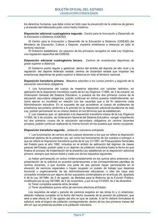 los derechos humanos, que debe incluir en todo caso la prevención de la violencia de género
y el estudio del Holocausto judío como hecho histórico.
Disposición adicional cuadragésima segunda. Centro para la Innovación y Desarrollo de
la Educación a Distancia (CIDEAD).
El Centro para la Innovación y Desarrollo de la Educación a Distancia (CIDEAD) del
Ministerio de Educación, Cultura y Deporte, impartirá enseñanza a distancia en todo el
territorio nacional.
El Gobierno establecerá, sin perjuicio de los principios recogidos en esta Ley Orgánica,
una regulación específica del CIDEAD.
Disposición adicional cuadragésima tercera. Centros de enseñanzas deportivas de
grado superior a distancia.
El Gobierno podrá regular y gestionar, dentro del ámbito del deporte de alto nivel y la
regulación del deporte federado estatal, centros de titularidad estatal que impartan las
enseñanzas deportivas de grado superior a distancia en todo el territorio nacional.
Disposición transitoria primera. Maestros adscritos a los cursos primero y segundo de la
educación secundaria obligatoria.
1. Los funcionarios del cuerpo de maestros adscritos con carácter definitivo, en
aplicación de la disposición transitoria cuarta de la Ley Orgánica 1/1990, de 3 de octubre, de
Ordenación General del Sistema Educativo, a puestos de los dos primeros cursos de la
educación secundaria obligatoria, podrán continuar en dichos puestos indefinidamente, así
como ejercer su movilidad en relación con las vacantes que a tal fin determine cada
Administración educativa. En el supuesto de que accedieran al cuerpo de profesores de
enseñanza secundaria conforme a lo previsto en la disposición adicional duodécima de esta
Ley, podrán permanecer en su mismo destino en los términos que se establezcan.
2. Los maestros que, en aplicación a la disposición transitoria octava de la Ley Orgánica
1/1990, de 3 de octubre, de Ordenación General del Sistema Educativo, vengan impartiendo
los dos primeros cursos de la educación secundaria obligatoria en centros docentes
privados, podrán continuar realizando la misma función en los puestos que vienen ocupando.
Disposición transitoria segunda. Jubilación voluntaria anticipada.
1. Los funcionarios de carrera de los cuerpos docentes a los que se refiere la disposición
adicional séptima de la presente Ley, así como los funcionarios de los cuerpos a extinguir a
que se refiere la disposición transitoria quinta de la Ley 31/1991, de Presupuestos Generales
del Estado para el año 1992, incluidos en el ámbito de aplicación del régimen de clases
pasivas del Estado, podrán optar a un régimen de jubilación voluntaria hasta la fecha en que
finalice el proceso de implantación de la presente Ley establecido en la disposición adicional
primera, siempre que reúnan todos y cada uno de los requisitos siguientes:
a) Haber permanecido en activo ininterrumpidamente en los quince años anteriores a la
presentación de la solicitud en puestos pertenecientes a las correspondientes plantillas de
centros docentes, o que durante una parte de ese periodo hayan permanecido en la
situación de servicios especiales o hayan ocupado un puesto de trabajo que dependa
funcional u orgánicamente de las Administraciones educativas, o bien les haya sido
concedida excedencia por alguno de los supuestos contemplados en el artículo 29, apartado
4 de la Ley 30/1984, de 2 de agosto, de Medidas para la Reforma de la Función Pública,
modificado por la Ley 39/1999, de 5 de noviembre, y por la Ley 51/2003, de 2 de diciembre.
b) Tener cumplidos sesenta años de edad.
c) Tener acreditados quince años de servicios efectivos al Estado.
Los requisitos de edad y periodo de carencia exigidos en las letras b) y c) anteriores,
deberán haberse cumplido en la fecha del hecho causante de la pensión de jubilación, que
será a este efecto el 31 de agosto del año en que se solicite. A tal fin deberá formularse la
solicitud, ante el órgano de jubilación correspondiente, dentro de los dos primeros meses del
año en que se pretenda acceder a la jubilación voluntaria.
BOLETÍN OFICIAL DEL ESTADO
LEGISLACIÓN CONSOLIDADA
Página 97
 