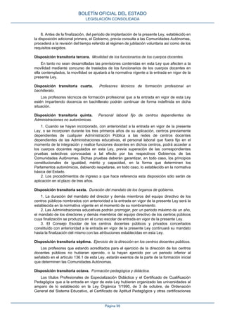 8. Antes de la finalización, del periodo de implantación de la presente Ley, establecido en
la disposición adicional primera, el Gobierno, previa consulta a las Comunidades Autónomas,
procederá a la revisión del tiempo referido al régimen de jubilación voluntaria así como de los
requisitos exigidos.
Disposición transitoria tercera. Movilidad de los funcionarios de los cuerpos docentes.
En tanto no sean desarrolladas las previsiones contenidas en esta Ley que afecten a la
movilidad mediante concurso de traslados de los funcionarios de los cuerpos docentes en
ella contemplados, la movilidad se ajustará a la normativa vigente a la entrada en vigor de la
presente Ley.
Disposición transitoria cuarta. Profesores técnicos de formación profesional en
bachillerato.
Los profesores técnicos de formación profesional que a la entrada en vigor de esta Ley
estén impartiendo docencia en bachillerato podrán continuar de forma indefinida en dicha
situación.
Disposición transitoria quinta. Personal laboral fijo de centros dependientes de
Administraciones no autonómicas.
1. Cuando se hayan incorporado, con anterioridad a la entrada en vigor de la presente
Ley, o se incorporen durante los tres primeros años de su aplicación, centros previamente
dependientes de cualquier Administración Pública a las redes de centros docentes
dependientes de las Administraciones educativas, el personal laboral que fuera fijo en el
momento de la integración y realice funciones docentes en dichos centros, podrá acceder a
los cuerpos docentes regulados en esta Ley, previa superación de las correspondientes
pruebas selectivas convocadas a tal efecto por los respectivos Gobiernos de las
Comunidades Autónomas. Dichas pruebas deberán garantizar, en todo caso, los principios
constitucionales de igualdad, mérito y capacidad, en la forma que determinen los
Parlamentos autonómicos, debiendo respetarse, en todo caso, lo establecido en la normativa
básica del Estado.
2. Los procedimientos de ingreso a que hace referencia esta disposición sólo serán de
aplicación en el plazo de tres años.
Disposición transitoria sexta. Duración del mandato de los órganos de gobierno.
1. La duración del mandato del director y demás miembros del equipo directivo de los
centros públicos nombrados con anterioridad a la entrada en vigor de la presente Ley será la
establecida en la normativa vigente en el momento de su nombramiento.
2. Las Administraciones educativas podrán prorrogar, por un periodo máximo de un año,
el mandato de los directores y demás miembros del equipo directivo de los centros públicos
cuya finalización se produzca en el curso escolar de entrada en vigor de la presente Ley.
3. El Consejo Escolar de los centros docentes públicos y privados concertados
constituido con anterioridad a la entrada en vigor de la presente Ley continuará su mandato
hasta la finalización del mismo con las atribuciones establecidas en esta Ley.
Disposición transitoria séptima. Ejercicio de la dirección en los centros docentes públicos.
Los profesores que estando acreditados para el ejercicio de la dirección de los centros
docentes públicos no hubieran ejercido, o la hayan ejercido por un periodo inferior al
señalado en el artículo 136.1 de esta Ley, estarán exentos de la parte de la formación inicial
que determinen las Comunidades Autónomas.
Disposición transitoria octava. Formación pedagógica y didáctica.
Los títulos Profesionales de Especialización Didáctica y el Certificado de Cualificación
Pedagógica que a la entrada en vigor de esta Ley hubieran organizado las universidades al
amparo de lo establecido en la Ley Orgánica 1/1990, de 3 de octubre, de Ordenación
General del Sistema Educativo, el Certificado de Aptitud Pedagógica y otras certificaciones
BOLETÍN OFICIAL DEL ESTADO
LEGISLACIÓN CONSOLIDADA
Página 99
 