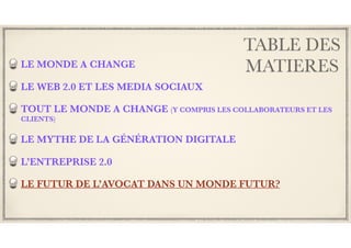 TABLE DES
MATIERESLE MONDE A CHANGE
LE WEB 2.0 ET LES MEDIA SOCIAUX
TOUT LE MONDE A CHANGE (Y COMPRIS LES COLLABORATEURS ET LES
CLIENTS)
LE MYTHE DE LA GÉNÉRATION DIGITALE
L’ENTREPRISE 2.0
LE FUTUR DE L’AVOCAT DANS UN MONDE FUTUR?
 
