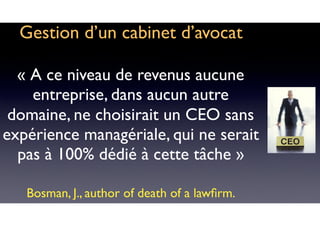 Gestion d’un cabinet d’avocat
« A ce niveau de revenus aucune
entreprise, dans aucun autre
domaine, ne choisirait un CEO sans
expérience managériale, qui ne serait
pas à 100% dédié à cette tâche »
Bosman, J., author of death of a lawﬁrm.
 