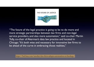 “The future of the legal practice is going to be to do more and
more strategic partnerships between law ﬁrms and non-legal
service providers, and also more automation,” said co-chair Martin
Tully, co-chair of Akerman’s data law practice and located in
Chicago.“It’s both wise and necessary for innovative law ﬁrms to
be ahead of the curve in embracing those realities,”
https://bol.bna.com/another-law-ﬁrm-adopts-automation-technology/
 