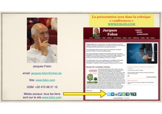 La présentation sera dans la rubrique
« conférences »
WWW.FOLON.COM
Jacques Folon
email: jacques.folon@ichec.be
Site: www.folon.com
GSM: +32 475 98 21 15
Média sociaux: tous les liens
sont sur le site www.folon.com
 
