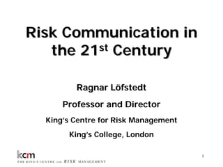 Risk Communication in
   the 21st Century

         Ragnar Löfstedt
      Professor and Director
  King’s Centre for Risk Management
       King’s College, London

            Classified - Internal use   1
 