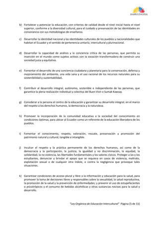 b) Fortalecer y potenciar la educación, con criterios de calidad desde el nivel inicial hasta el nivel
   superior, conforme a la diversidad cultural, para el cuidado y preservación de las identidades en
   consonancia con sus metodologías de enseñanza.

c) Desarrollar la identidad nacional y las identidades culturales de los pueblos y nacionalidades que
   habitan el Ecuador y el sentido de pertenencia unitario, intercultural y plurinacional.


d) Desarrollar la capacidad de análisis y la conciencia crítica de las personas, que permita su
   inserción en el mundo como sujetos activos con la vocación transformadora de construir una
   sociedad justa y equitativa.


e) Fomentar el desarrollo de una conciencia ciudadana y planetaria para la conservación, defensa y
   mejoramiento del ambiente, una vida sana y el uso racional de los recursos naturales para su
   sostenibilidad y sustentabilidad.


f)   Contribuir al desarrollo integral, autónomo, sostenible e independiente de las personas, que
     garantice la plena realización individual y colectiva del Buen Vivir o Sumak Kawsay.


g) Considerar a la persona el centro de la educación y garantizar su desarrollo integral, en el marco
   del respeto a los derechos humanos, la democracia y la naturaleza.


h) Promover la incorporación de la comunidad educativa a la sociedad del conocimiento en
   condiciones óptimas, para ubicar al Ecuador como un referente de la educación liberadora de los
   pueblos.


i)   Fomentar el conocimiento, respeto, valoración, rescate, preservación y promoción del
     patrimonio natural y cultural, tangible e intangible.


j)   Inculcar el respeto y la práctica permanente de los derechos humanos, así como de la
     democracia y la participación, la justicia, la igualdad y no discriminación, la equidad, la
     solidaridad, la no violencia, las libertades fundamentales y los valores cívicos. Proteger a las y los
     estudiantes, denunciar y brindar el apoyo que se requiera en casos de violencia, maltrato,
     explotación sexual o de cualquier otra índole, o contra la negligencia que provoque tales
     situaciones.


k) Garantizar condiciones de acceso plural y libre a la información y educación para la salud, para
   promover la toma de decisiones libres y responsables sobre la sexualidad, la salud reproductiva,
   la promoción de la salud y la prevención de enfermedades; y prevenir el uso de estupefacientes
   o psicotrópicos y el consumo de bebidas alcohólicas y otras sustancias nocivas para la salud y
   desarrollo.



                                             “Ley Orgánica de Educación Intercultural” Página [5 de 11]
 