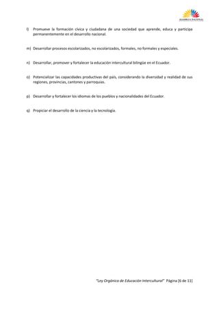 l)   Promueve la formación cívica y ciudadana de una sociedad que aprende, educa y participa
     permanentemente en el desarrollo nacional.


m) Desarrollar procesos escolarizados, no escolarizados, formales, no formales y especiales.


n) Desarrollar, promover y fortalecer la educación intercultural bilingüe en el Ecuador.


o) Potencializar las capacidades productivas del país, considerando la diversidad y realidad de sus
   regiones, provincias, cantones y parroquias.


p) Desarrollar y fortalecer los idiomas de los pueblos y nacionalidades del Ecuador.


q) Propiciar el desarrollo de la ciencia y la tecnología.




                                            “Ley Orgánica de Educación Intercultural” Página [6 de 11]
 