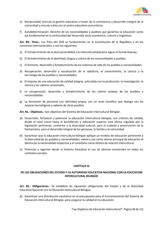 e) Reciprocidad: Articula la gestión educativa a través de la convivencia y desarrollo integral de la
   comunidad y vincula a ésta con el centro educativo comunitario.

f)   Autodeterminación: Derecho de las nacionalidades y pueblos que garantiza la educación como
     eje fundamental en la continuidad del desarrollo socio-económico, cultural y lingüístico.

Art. 80.- Fines.- Los fines del SEIB se fundamentan en la Constitución de la República y en los
convenios internacionales; y son los siguientes:

a) El fortalecimiento de la plurinacionalidad y la interculturalidad para lograr el Sumak Kawsay.

b) El fortalecimiento de la identidad, lengua y cultura de las nacionalidades y pueblos.

c) El fomento, desarrollo y fortalecimiento de los sistemas de vida de los pueblos y nacionalidades.

d) Recuperación, desarrollo y socialización de la sabiduría, el conocimiento, la ciencia y la
   tecnología de los pueblos y nacionalidades.

e) El impulso de una educación de calidad integral, articulada con la producción, la investigación, la
   ciencia y los saberes ancestrales.

f)   La recuperación, desarrollo y fortalecimiento de los valores propios de los pueblos y
     nacionalidades.

g) La formación de personas con identidad propia, con un nivel científico que dialoga con los
   avances tecnológicos y saberes de otros pueblos

Art. 81.- Objetivos.- Son objetivos del Sistema de Educación Intercultural Bilingüe:

a) Desarrollar, fortalecer y potenciar la educación intercultural bilingüe, con criterios de calidad,
   desde el nivel inicial hasta el bachillerato y educación superior esta última regulada por la
   legislación pertinente, conforme a la diversidad cultural, para el cuidado y preservación de la
   Pachamama, para el desarrollo integral de las personas, la familia y la comunidad.

b) Garantizar que la educación intercultural bilingüe aplique un modelo de educación pertinente a
   la diversidad de los pueblos y nacionalidades; valore y use como idioma principal de educación el
   idioma de la nacionalidad respectiva y el castellano como idioma de relación intercultural.

c) Potenciar y vigorizar desde el Sistema Educativo el uso de idiomas ancestrales en todos los
   contextos sociales.



                                             CAPITULO III

 DE LAS OBLIGACIONES DEL ESTADO Y LA AUTORIDAD EDUCATIVA NACIONAL CON LA EDUCACION
                               INTERCULTURAL BILINGÛE


Art. 82.- Obligaciones.- Se establece las siguientes obligaciones del Estado y de la Autoridad
Educativa Nacional con la Educación Intercultural Bilingüe:

a) Garantizar una distribución equitativa en el presupuesto para el funcionamiento del Sistema de
   Educación Intercultural Bilingüe, para asegurar la calidad en la educación.


                                           “Ley Orgánica de Educación Intercultural” Página [8 de 11]
 