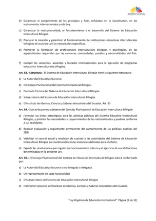 b) Garantizar el cumplimiento de los principios y fines señalados en la Constitución, en los
   instrumentos internacionales y esta Ley.

c) Garantizar la institucionalidad, el fortalecimiento y el desarrollo del Sistema de Educación
   Intercultural Bilingüe.

d) Procurar la creación y garantizar el funcionamiento de instituciones educativas interculturales
   bilingües de acuerdo con las necesidades específicas.

e) Promover la formación de profesionales interculturales bilingües y plurilingües, en las
   especialidades requeridas por las comunas, comunidades, pueblos y nacionalidades del País.


f)   Cumplir los convenios, acuerdos y tratados internacionales para la ejecución de programas
     educativos interculturales bilingües.

Art. 83.- Estructura.- El Sistema de Educación Intercultural Bilingüe tiene la siguiente estructura:

a) La Autoridad Educativa Nacional.

b) El Consejo Plurinacional del Sistema Intercultural Bilingüe.

c) Comisión Técnica del Sistema de Educación Intercultural Bilingüe

d) Subsecretaría del Sistema de Educación Intercultural Bilingüe.

e) El Instituto de Idiomas, Ciencias y Saberes Ancestrales del Ecuador. Art. 83

Art. 84.- Son atribuciones y deberes del Consejo Plurinacional de Educación Intercultural Bilingüe:

a) Formular las líneas estratégicas para las políticas públicas del Sistema Educativo Intercultural
   Bilingüe, y priorizar las necesidades y requerimientos de las nacionalidades y pueblos conforme
   a sus realidades.

b) Realizar evaluación y seguimiento permanente del cumplimiento de las políticas públicas del
   SEIB.

c) Viabilizar el control social y rendición de cuentas a las autoridades del Sistema de Educación
   Intercultural Bilingüe en coordinación con las instancias definidas para el efecto.

d) Expedir las resoluciones que regulen su funcionamiento interno y el ejercicio de sus atribuciones
   determinadas en la presente Ley.

Art. 85.- El Consejo Plurinacional del Sistema de Educación Intercultural Bilingüe estará conformado
por:

a) La Autoridad Educativa Nacional o su delegado o delegada.

b) Un representante de cada nacionalidad.

c) El Subsecretario del Sistema de Educación Intercultural Bilingüe

d) El Director Ejecutivo del Instituto de Idiomas, Ciencias y Saberes Ancestrales del Ecuador.



                                           “Ley Orgánica de Educación Intercultural” Página [9 de 11]
 