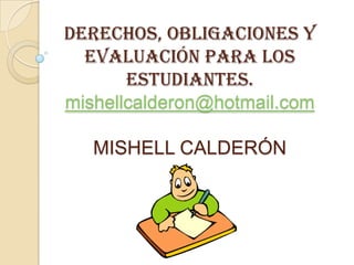 DERECHOS, OBLIGACIONES Y
  EVALUACIÓN PARA LOS
       ESTUDIANTES.
mishellcalderon@hotmail.com

   MISHELL CALDERÓN
 