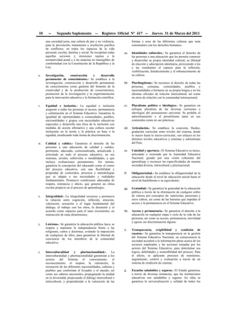 10 -- Segundo Suplemento -- Registro Oficial Nº 417 -- Jueves 31 de Marzo del 2011
una sociedad justa, una cultura de paz y no violencia,
para la prevención, tratamiento y resolución pacífica
de conflictos, en todos los espacios de la vida
personal, escolar, familiar y social. Se exceptúan todas
aquellas acciones y omisiones sujetas a la
normatividad penal y a las materias no transigibles de
conformidad con la Constitución de la República y la
Ley;
u. Investigación, construcción y desarrollo
permanente de conocimientos.- Se establece a la
investigación, construcción y desarrollo permanente
de conocimientos como garantía del fomento de la
creatividad y de la producción de conocimientos,
promoción de la investigación y la experimentación
para la innovación educativa y la formación científica;
v. Equidad e inclusión.- La equidad e inclusión
aseguran a todas las personas el acceso, permanencia
y culminación en el Sistema Educativo. Garantiza la
igualdad de oportunidades a comunidades, pueblos,
nacionalidades y grupos con necesidades educativas
especiales y desarrolla una ética de la inclusión con
medidas de acción afirmativa y una cultura escolar
incluyente en la teoría y la práctica en base a la
equidad, erradicando toda forma de discriminación;
w. Calidad y calidez.- Garantiza el derecho de las
personas a una educación de calidad y calidez,
pertinente, adecuada, contextualizada, actualizada y
articulada en todo el proceso educativo, en sus
sistemas, niveles, subniveles o modalidades; y que
incluya evaluaciones permanentes. Así mismo,
garantiza la concepción del educando como el centro
del proceso educativo, con una flexibilidad y
propiedad de contenidos, procesos y metodologías
que se adapte a sus necesidades y realidades
fundamentales. Promueve condiciones adecuadas de
respeto, tolerancia y afecto, que generen un clima
escolar propicio en el proceso de aprendizajes;
x. Integralidad.- La integralidad reconoce y promueve
la relación entre cognición, reflexión, emoción,
valoración, actuación y el lugar fundamental del
diálogo, el trabajo con los otros, la disensión y el
acuerdo como espacios para el sano crecimiento, en
interacción de estas dimensiones;
y. Laicismo.- Se garantiza la educación pública laica, se
respeta y mantiene la independencia frente a las
religiones, cultos y doctrinas, evitando la imposición
de cualquiera de ellos, para garantizar la libertad de
conciencia de los miembros de la comunidad
educativa;
z. Interculturalidad y plurinacionalidad.- La
interculturalidad y plurinacionalidad garantizan a los
actores del Sistema el conocimiento, el
reconocimiento, el respeto, la valoración, la
recreación de las diferentes nacionalidades, culturas y
pueblos que conforman el Ecuador y el mundo; así
como sus saberes ancestrales, propugnando la unidad
en la diversidad, propiciando el diálogo intercultural e
intracultural, y propendiendo a la valoración de las
formas y usos de las diferentes culturas que sean
consonantes con los derechos humanos;
aa. Identidades culturales.- Se garantiza el derecho de
las personas a una educación que les permita construir
y desarrollar su propia identidad cultural, su libertad
de elección y adscripción identitaria, proveyendo a los
y las estudiantes el espacio para la reflexión,
visibilización, fortalecimiento y el robustecimiento de
su cultura;
bb. Plurilingüismo.- Se reconoce el derecho de todas las
personas, comunas, comunidades, pueblos y
nacionalidades a formarse en su propia lengua y en los
idiomas oficiales de relación intercultural; así como
en otros de relación con la comunidad internacional;
cc. Pluralismo político e ideológico.- Se garantiza un
enfoque pluralista de las diversas corrientes e
ideologías del pensamiento universal. Se prohíbe el
adoctrinamiento y el proselitismo tanto en sus
contenidos como en sus prácticas;
dd. Articulación.- Se establece la conexión, fluidez,
gradación curricular entre niveles del sistema, desde
lo macro hasta lo micro-curricular, con enlaces en los
distintos niveles educativos y sistemas y subsistemas
del País;
ee. Unicidad y apertura.- El Sistema Educativo es único,
articulado y rectorado por la Autoridad Educativa
Nacional, guiado por una visión coherente del
aprendizaje y reconoce las especificidades de nuestra
sociedad diversa, intercultural y plurinacional;
ff. Obligatoriedad.- Se establece la obligatoriedad de la
educación desde el nivel de educación inicial hasta el
nivel de bachillerato o su equivalente;
gg. Gratuidad.- Se garantiza la gratuidad de la educación
pública a través de la eliminación de cualquier cobro
de valores por conceptos de: matrículas, pensiones y
otros rubros, así como de las barreras que impidan el
acceso y la permanencia en el Sistema Educativo;
hh. Acceso y permanencia.- Se garantiza el derecho a la
educación en cualquier etapa o ciclo de la vida de las
personas, así como su acceso, permanencia, movilidad
y egreso sin discriminación alguna;
ii. Transparencia, exigibilidad y rendición de
cuentas.- Se garantiza la transparencia en la gestión
del Sistema Educativo Nacional, en consecuencia la
sociedad accederá a la información plena acerca de los
recursos empleados y las acciones tomadas por los
actores del Sistema Educativo, para determinar sus
logros, debilidades y sostenibilidad del proceso. Para
el efecto, se aplicarán procesos de monitoreo,
seguimiento, control y evaluación a través de un
sistema de rendición de cuentas;
jj. Escuelas saludables y seguras.- El Estado garantiza,
a través de diversas instancias, que las instituciones
educativas son saludables y seguras. En ellas se
garantiza la universalización y calidad de todos los
 