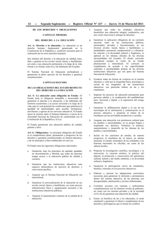 12 -- Segundo Suplemento -- Registro Oficial Nº 417 -- Jueves 31 de Marzo del 2011
DE LOS DERECHOS Y OBLIGACIONES
CAPÍTULO PRIMERO
DEL DERECHO A LA EDUCACIÓN
Art. 4.- Derecho a la educación.- La educación es un
derecho humano fundamental garantizado en la
Constitución de la República y condición necesaria para la
realización de los otros derechos humanos.
Son titulares del derecho a la educación de calidad, laica,
libre y gratuita en los niveles inicial, básico y bachillerato,
así como a una educación permanente a lo largo de la vida,
formal y no formal, todos los y las habitantes del Ecuador.
El Sistema Nacional de Educación profundizará y
garantizará el pleno ejercicio de los derechos y garantías
constitucionales.
CAPÍTULO SEGUNDO
DE LAS OBLIGACIONES DEL ESTADO RESPECTO
DEL DERECHO A LA EDUCACIÓN
Art. 5.- La educación como obligación de Estado.- El
Estado tiene la obligación ineludible e inexcusable de
garantizar el derecho a la educación, a los habitantes del
territorio ecuatoriano y su acceso universal a lo largo de la
vida, para lo cual generará las condiciones que garanticen la
igualdad de oportunidades para acceder, permanecer,
movilizarse y egresar de los servicios educativos. El Estado
ejerce la rectoría sobre el Sistema Educativo a través de la
Autoridad Nacional de Educación de conformidad con la
Constitución de la República y la Ley.
El Estado garantizará una educación pública de calidad,
gratuita y laica.
Art. 6.- Obligaciones.- La principal obligación del Estado
es el cumplimiento pleno, permanente y progresivo de los
derechos y garantías constitucionales en materia educativa,
y de los principios y fines establecidos en esta Ley.
El Estado tiene las siguientes obligaciones adicionales:
a. Garantizar, bajo los principios de equidad, igualdad,
no discriminación y libertad, que todas las personas
tengan acceso a la educación pública de calidad y
cercanía;
b. Garantizar que las instituciones educativas sean
espacios democráticos de ejercicio de derechos y
convivencia pacífica;
c. Asegurar que el Sistema Nacional de Educación sea
intercultural;
d. Garantizar la universalización de la educación en sus
niveles inicial, básico y bachillerato, así como proveer
infraestructura física y equipamiento necesario a las
instituciones educativas públicas;
e. Asegurar el mejoramiento continuo de la calidad de la
educación;
f. Asegurar que todas las entidades educativas
desarrollen una educación integral, coeducativa, con
una visión transversal y enfoque de derechos;
g. Garantizar la aplicación obligatoria de un currículo
nacional, tanto en las instituciones públicas,
municipales, privadas y fiscomisionales, en sus
diversos niveles: inicial, básico y bachillerato; y,
modalidades: presencial, semipresencial y a distancia.
En relación a la diversidad cultural y lingüística, se
aplicará en los idiomas oficiales de las diversas
nacionalidades del Ecuador. El diseño curricular
considerará siempre la visión de un Estado
plurinacional e intercultural. El currículo se
complementa de acuerdo a las especificidades
culturales y peculiaridades propias de las diversas
instituciones educativas que son parte del Sistema
Nacional de Educación;
h. Erradicar todas las formas de violencia en el sistema
educativo y velar por la integridad física, psicológica y
sexual de los integrantes de las instituciones
educativas, con particular énfasis en las y los
estudiantes;
i. Impulsar los procesos de educación permanente para
personas adultas y la erradicación del analfabetismo
puro, funcional y digital, y la superación del rezago
educativo;
j. Garantizar la alfabetización digital y el uso de las
tecnologías de la información y comunicación en el
proceso educativo, y propiciar el enlace de la
enseñanza con las actividades productivas o sociales;
k. Asegurar una educación con pertinencia cultural para
los pueblos y nacionalidades, en su propia lengua y
respetando sus derechos. Fortalecer la práctica,
mantenimiento y desarrollo de los idiomas de los
pueblos y nacionalidades;
l. Incluir en los currículos de estudio, de manera
progresiva, la enseñanza de, al menos, un idioma
ancestral; el estudio sistemático de las realidades y las
historias nacionales no oficiales, así como de los
saberes locales;
m. Propiciar la investigación científica, tecnológica y la
innovación, la creación artística, la práctica del
deporte, la protección y conservación del patrimonio
cultural, natural y del medio ambiente, y la diversidad
cultural y lingüística;
n. Garantizar la participación activa de estudiantes,
familias y docentes en los procesos educativos;
o. Elaborar y ejecutar las adaptaciones curriculares
necesarias para garantizar la inclusión y permanencia
dentro del sistema educativo, de las personas con
discapacidades, adolescentes y jóvenes embarazadas;
p. Coordinar acciones con sistemas y susbsistemas
complementarios con los distintos niveles de gobierno,
así como con los sectores privados y de la sociedad
civil a fin de garantizar una educación de calidad;
q. Emitir, en beneficio de las y los educandos, el carné
estudiantil y garantizar el efectivo cumplimiento de los
derechos y prerrogativas que el mismo les confiere;
 