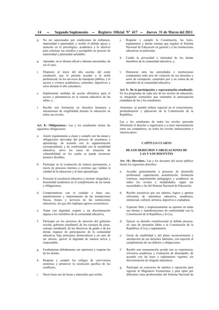 14 -- Segundo Suplemento -- Registro Oficial Nº 417 -- Jueves 31 de Marzo del 2011
p. No ser sancionados por condiciones de embarazo,
maternidad o paternidad, y recibir el debido apoyo y
atención en lo psicológico, académico y lo afectivo
para culminar sus estudios y acompañar un proceso de
maternidad y paternidad saludable;
q. Aprender, en el idioma oficial e idiomas ancestrales, de
ser el caso;
r. Disponer, al inicio del año escolar, del carné
estudiantil, que le permita acceder a la tarifa
preferencial, en los servicios de transporte público, y el
acceso a eventos académicos, culturales, deportivos y
otros durante el año calendario;
s. Implementar medidas de acción afirmativa para el
acceso y permanencia en el sistema educativo de las
niñas; y,
t. Recibir una formación en derechos humanos y
mecanismos de exigibilidad durante la educación en
todos sus niveles.
Art. 8.- Obligaciones.- Las y los estudiantes tienen las
siguientes obligaciones:
a. Asistir regularmente a clases y cumplir con las tareas y
obligaciones derivadas del proceso de enseñanza y
aprendizaje, de acuerdo con la reglamentación
correspondiente y de conformidad con la modalidad
educativa, salvo los casos de situación de
vulnerabilidad en los cuales se pueda reconocer
horarios flexibles;
b. Participar en la evaluación de manera permanente, a
través de procesos internos y externos que validen la
calidad de la educación y el inter aprendizaje;
c. Procurar la excelencia educativa y mostrar integridad y
honestidad académica en el cumplimiento de las tareas
y obligaciones;
d. Comprometerse con el cuidado y buen uso,
mantenimiento y mejoramiento de las instalaciones
físicas, bienes y servicios de las instituciones
educativas, sin que ello implique egresos económicos;
e. Tratar con dignidad, respeto y sin discriminación
alguna a los miembros de la comunidad educativa;
f. Participar en los procesos de elección del gobierno
escolar, gobierno estudiantil, de los consejos de curso,
consejo estudiantil, de las directivas de grado y de los
demás órganos de participación de la comunidad
educativa, bajo principios democráticos y en caso de
ser electos, ejercer la dignidad de manera activa y
responsable;
g. Fundamentar debidamente sus opiniones y respetar las
de los demás;
h. Respetar y cumplir los códigos de convivencia
armónica y promover la resolución pacífica de los
conflictos;
i. Hacer buen uso de becas y materiales que recibe;
j. Respetar y cumplir la Constitución, las leyes,
reglamentos y demás normas que regulen al Sistema
Nacional de Educación en general y a las instituciones
educativas en particular;
k. Cuidar la privacidad e intimidad de los demás
miembros de la comunidad educativa; y,
l. Denunciar ante las autoridades e instituciones
competentes todo acto de violación de sus derechos y
actos de corrupción, cometidos por y en contra de un
miembro de la comunidad educativa.
Art. 9.- De la participación y representación estudiantil.-
En los programas de cada uno de los niveles de educación,
se integrarán contenidos que estimulen la participación
ciudadana de las y los estudiantes.
Asimismo, se pondrá énfasis especial en el conocimiento,
profundización y aplicación de la Constitución de la
República.
Las y los estudiantes de todos los niveles ejercerán
libremente el derecho a organizarse y a tener representación
entre sus compañeros, en todos los niveles intraescolares e
interescolares.
CAPÍTULO CUARTO
DE LOS DERECHOS Y OBLIGACIONES DE
LAS Y LOS DOCENTES
Art. 10.- Derechos.- Las y los docentes del sector público
tienen los siguientes derechos:
a. Acceder gratuitamente a procesos de desarrollo
profesional, capacitación, actualización, formación
continua, mejoramiento pedagógico y académico en
todos los niveles y modalidades, según sus
necesidades y las del Sistema Nacional de Educación;
b. Recibir incentivos por sus méritos, logros y aportes
relevantes de naturaleza educativa, académica,
intelectual, cultural, artística, deportiva o ciudadana;
c. Expresar libre y respetuosamente su opinión en todas
sus formas y manifestaciones de conformidad con la
Constitución de la República y la Ley;
d. Ejercer su derecho constitucional al debido proceso,
en caso de presuntas faltas a la Constitución de la
República, la Ley y reglamentos;
e. Gozar de estabilidad y del pleno reconocimiento y
satisfacción de sus derechos laborales, con sujeción al
cumplimiento de sus deberes y obligaciones;
f. Recibir una remuneración acorde con su experiencia,
solvencia académica y evaluación de desempeño, de
acuerdo con las leyes y reglamentos vigentes, sin
discriminación de ninguna naturaleza;
g. Participar en concursos de méritos y oposición para
ingresar al Magisterio Ecuatoriano y para optar por
diferentes rutas profesionales del Sistema Nacional de
 