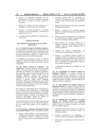 28 -- Segundo Suplemento -- Registro Oficial Nº 417 -- Jueves 31 de Marzo del 2011
d. Resolver las apelaciones presentadas por los
participantes en los concursos de méritos y oposición
para llenar las vacantes del Sistema Nacional de
Educación;
e. Resolver los conflictos de carácter administrativo y
pedagógico que sean elevados a su conocimiento;
f. Sancionar a la máxima autoridad de la institución
educativa en caso de incumplimiento, inobservancia o
transgresión de la Ley; y,
g. Las demás funciones establecidas en el reglamento a la
presente Ley.
CAPÍTULO NOVENO
DEL INSTITUTO NACIONAL DE EVALUACIÓN
EDUCATIVA
Art. 67.- Instituto Nacional de Evaluación Educativa.-
De conformidad con lo dispuesto en el artículo 346 de la
Constitución de la República, créase el Instituto Nacional
de Evaluación Educativa, entidad de derecho público, con
autonomía administrativa, financiera y técnica, con la
finalidad de promover la calidad de la educación.
Es competencia del mencionado Instituto la evaluación
integral del Sistema Nacional de Educación. Para el
cumplimiento de este fin, se regirá por sus propios estatutos
y reglamentos.
Art. 68.- Sistema Nacional de Evaluación y sus
componentes.- El Instituto realizará la evaluación integral
interna y externa del Sistema Nacional de Educación y
establecerá los indicadores de la calidad de la educación,
que se aplicarán a través de la evaluación continua de los
siguientes componentes: gestión educativa de las
autoridades educativas, desempeño del rendimiento
académico de las y los estudiantes, desempeño de los
directivos y docentes, gestión escolar, desempeño
institucional, aplicación del currículo, entre otros, siempre
de acuerdo a los estándares de evaluación definidos por la
Autoridad Educativa Nacional y otros que el Instituto
considere técnicamente pertinentes.
Para asegurar la correspondencia de las evaluaciones con
los instrumentos antes mencionados se instrumentarán
procesos de coordinación entre el Instituto y la Autoridad
Educativa Nacional. La evaluación del sistema de educación
intercultural bilingüe se realizará en las lenguas de las
respectivas nacionalidades, además del castellano de
conformidad con el modelo y currículo nacional.
La Autoridad Educativa Nacional deberá proporcionar al
Instituto de Evaluaciones toda la información disponible
que este requiera para cumplir con sus propósitos y
funciones.
Art. 69.- Funciones y atribuciones del Instituto Nacional
de Evaluación Educativa.- Serán sus principales funciones:
a. Diseñar y aplicar pruebas y otros instrumentos de
evaluación para determinar la calidad del desempeño
de estudiantes, docentes y directivos del sistema
escolar, de acuerdo con un plan estratégico de cuatro
años;
b. Desarrollar estudios sobre las metodologías de
evaluación más adecuadas tanto para el contexto
nacional, zonal y local, como para los componentes a
evaluar;
c. Establecer instrumentos y procedimientos, que deberán
utilizarse para la evaluación;
d. Realizar, a solicitud de la Autoridad Educativa
Nacional, la evaluación de programas y proyectos en el
ámbito educativo;
e. Procesar y analizar la información que se obtenga de
las evaluaciones para facilitar la adecuada toma de
decisiones en materia de política educativa;
f. Hacer públicos los resultados globales de la
evaluación, respetando las políticas de difusión y
rendición social de cuentas establecidas por la
autoridad competente;
g. Participar en proyectos internacionales que
contribuyan a mejorar la calidad de la educación;
h. Entregar a la Autoridad Educativa Nacional los
resultados de todas las evaluaciones realizadas. Estos
resultados servirán como insumos para el diseño de
políticas de mejoramiento de la calidad educativa y
para la verificación del cumplimiento de metas de
corto, mediano y largo plazo; e,
i. Las demás que se establecen en la presente Ley y sus
reglamentos.
Art. 70.- Organización del Instituto Nacional de
Evaluación Educativa.- El Instituto Nacional de
Evaluación Educativa está constituido por niveles de
decisión, ejecución, asesoría y operatividad; y, contará con
la estructura técnica, académica y operativa necesaria para
cumplir efectivamente su objetivo, de conformidad con sus
respectivos estatutos y reglamentos.
Art. 71.- Junta Directiva del Instituto Nacional de
Evaluación Educativa.- La máxima instancia de decisión
del Instituto será la Junta Directiva, compuesta por tres
miembros: un delegado del Presidente de la República,
quien la presidirá, un delegado de la Secretaría Nacional de
Educación Superior, Ciencia, Tecnología e Innovación; y,
un delegado de la Secretaría Nacional de Planificación y
Desarrollo.
Art. 72.- Requisitos para ser miembro de la Junta
Directiva del Instituto Nacional de Evaluación
Educativa.- Para ser miembro de la Junta Directiva del
Instituto Nacional de Evaluación Educativa se deberán
reunir los siguientes requisitos:
a. Poseer título universitario de cuarto nivel o mayor en
pedagogía, ciencias de la educación y afines, o en
evaluación educativa;
b. Acreditar conocimientos en metodologías de
evaluación educativa y evaluaciones estandarizadas; y,
c. Haber ejercido su profesión por un lapso no menor a
diez años.
 