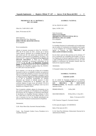Segundo Suplemento -- Registro Oficial Nº 417 -- Jueves 31 de Marzo del 2011 -- 3
PRESIDENCIA DE LA REPÚBLICA
DEL ECUADOR
Oficio No. T.4691-SNJ-11-499
Quito, 30 de marzo de 2011
Señor Ingeniero
Hugo Enrique Del Pozo Barrezueta
DIRECTOR DEL REGISTRO OFICIAL
En su despacho
De mi consideración:
Adjunto al presente encontrará el oficio No. SAN-2011-
0281 del 29 de marzo de 2011, suscrito por el doctor
Andrés Segovia, Secretario de la Asamblea Nacional, del
cual consta que del veto parcial que presentara el señor
Presidente Constitucional de la República, con fecha 11 de
febrero del 2011, respecto del Proyecto de Ley Orgánica de
Educación Intercultural, el Pleno de la Asamblea
Nacional, únicamente, se pronunció ratificándose en los
artículos 6, 12, 13, 68; y la Disposición Transitoria
Quinta del aludido Proyecto de Ley que se remitiera a la
Presidencia de la República mediante oficio No. PAN-FC-
011-0074, del 14 de enero del 2011.
De lo expuesto, y en vista de que el Pleno de la Asamblea
Nacional no trató en su totalidad el referido veto parcial en
plazo de treinta días señalado en el tercer inciso del artículo
138 de la Constitución de la República, acompaño el texto
del Proyecto de Ley Orgánica de Educación Intercultural
en el que se encuentran incorporadas las restantes
objeciones que formuló al indicado proyecto el señor
Presidente Constitucional de la República, para que,
conforme dispone el cuarto inciso del artículo 138 de la
Constitución de la República, la publique como Ley de la
República en el Registro Oficial.
Para el propósito señalado, adjunto los documentos en los
que consta la recepción en la Presidencia de la República
del Proyecto del Ley Orgánica de Educación Intercultural;
la devolución a la Asamblea Nacional, mediante el oficio
No. T.4691-SNJ-11-195 del 10 de febrero del 2011, con el
cual, el proyecto de Ley, fue objetado parcialmente por
parte del señor Presidente Constitucional de la República.
Atentamente,
f.) Dr. Alexis Mera Giler, Secretario Nacional Jurídico.
Copia: Arq. Fernando Cordero Cueva, Presidente de la
Asamblea Nacional.
ASAMBLEA NACIONAL
Of. No. PAN-FC-011-0074
Quito, 14 ENE. 2011
Señor Economista
Rafael Correa Delgado
PRESIDENTE CONSTITUCIONAL DE LA
REPÚBLICA DEL ECUADOR
En su despacho
Señor Presidente:
La Asamblea Nacional, de conformidad con las atribuciones
que le confiere la Constitución de la República del Ecuador
y la Ley Orgánica de la Función Legislativa, discutió y
aprobó el Proyecto de LEY ORGÁNICA DE
EDUCACIÓN INTERCULTURAL.
En tal virtud y para los fines previstos en los artículos 137
de la Constitución de la República del Ecuador y 63 de la
Ley Orgánica de la Función Legislativa, remito el Auténtico
y copia certificada del texto del proyecto de Ley, así como
también la certificación del Secretario General sobre las
fechas de los respectivos debates.
Atentamente,
f.) Fernando Cordero Cueva, Presidente.
ASAMBLEA NACIONAL
CERTIFICACIÓN
En mi calidad de Secretario General de la Asamblea
Nacional, me permito CERTIFICAR que el Proyecto de
LEY ORGÁNICA DE EDUCACIÓN
INTERCULTURAL, fue discutido y aprobado en las
siguientes fechas:
PRIMER DEBATE: 16-Dic-2009
SEGUNDO DEBATE: 09-Dic-2010 y 11-Ene-2011
Quito, 13 de enero de 2011
f.) Dr. Francisco Vergara O., Secretario General.
Es fiel copia del original.- LO CERTIFICO.
Quito, 29 de marzo de 2011.
f.) Ab. Oscar Pico Solórzano, Subsecretario Nacional de la
Administración Pública.
 