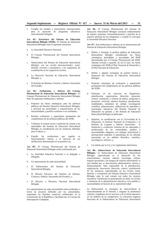 Segundo Suplemento -- Registro Oficial Nº 417 -- Jueves 31 de Marzo del 2011 -- 31
f. Cumplir los tratados e instrumentos internacionales
para la ejecución de programas educativos
interculturales bilingües.
Art. 83.- Estructura del Sistema de Educación
Intercultural Bilingüe (SEIB).- El Sistema de Educación
Intercultural Bilingüe tiene la siguiente estructura:
a. La Autoridad Educativa Nacional;
b. El Consejo Plurinacional del Sistema Intercultural
Bilingüe;
c. Subsecretaría del Sistema de Educación Intercultural
Bilingüe, con sus niveles desconcentrados: zonal,
distrital, circuital y comunitario; y los organismos de
coordinación en los respectivos niveles;
d. La Dirección Nacional de Educación Intercultural
Bilingüe; y,
e. El Instituto de Idiomas, Ciencias y Saberes Ancestrales
del Ecuador.
Art. 84.- Atribuciones y deberes del Consejo
Plurinacional de Educación Intercultural Bilingüe.- El
Consejo Plurinacional de Educación Intercultural Bilingüe
tiene las siguientes atribuciones y deberes:
a. Proponer las líneas estratégicas para las políticas
públicas del Sistema Educativo Intercultural Bilingüe,
y priorizar las necesidades y requerimientos de las
nacionalidades y pueblos conforme a sus realidades;
b. Realizar evaluación y seguimiento permanente del
cumplimiento de las políticas públicas del SEIB;
c. Viabilizar el control social y rendición de cuentas a las
autoridades del Sistema de Educación Intercultural
Bilingüe en coordinación con las instancias definidas
para el efecto; y,
d. Expedir las resoluciones que regulen su
funcionamiento interno y el ejercicio de sus
atribuciones determinadas en la presente Ley.
Art. 85.- El Consejo Plurinacional del Sistema de
Educación Intercultural Bilingüe estará conformado por:
a. La Autoridad Educativa Nacional o su delegado o
delegada;
b. Un representante de cada nacionalidad;
c. El Subsecretario del Sistema de Educación
Intercultural Bilingüe;
d. El Director Ejecutivo del Instituto de Idiomas,
Ciencias y Saberes Ancestrales del Ecuador; y,
e. El Director o Directora Nacional Intercultural
Bilingüe.
Los representantes de cada nacionalidad serán nombrados a
través de procesos definidos por las comunidades,
respetando los derechos colectivos establecidos en la
Constitución de la República y facilitado por el Consejo de
Participación Ciudadana.
Art. 86.- El Consejo Plurinacional del Sistema de
Educación Intercultural Bilingüe sesionará ordinariamente
de manera semestral, extraordinariamente a petición de la
mayoría absoluta de sus integrantes, o cuando lo convoque
la Autoridad Educativa Nacional.
Art. 87.- Son atribuciones y deberes de la subsecretaría del
Sistema de Educación Intercultural Bilingüe:
a. Definir y formular la política pública de Educación
Intercultural Bilingüe considerando las líneas
estratégicas, prioridades y necesidades del SEIB
determinadas por el Consejo Plurinacional del SEIB.
Además revisará y ajustará, de ser el caso, las líneas
estratégicas del SEIB al Plan Nacional de Desarrollo y
al Plan Nacional de Educación;
b. Definir y adoptar estrategias de gestión técnica y
financiera del Sistema de Educación Intercultural
Bilingüe;
c. Proponer estrategias de evaluación y seguimiento
permanente del cumplimiento de las políticas públicas
del SEIB;
d. Participar en los procesos de diagnóstico,
planificación, organización, dirección, ejecución,
control, evaluación y reforma de planes, programas y
proyectos, currículo, talentos humanos, presupuestos,
modalidades, estándares de calidad, investigación
científica, infraestructura, elaboración de materiales y
tecnologías educativas del Sistema Nacional de
Educación en general, y del Sistema de Educación
Intercultural Bilingüe en particular;
e. Impulsar, en coordinación con la Universidad de la
Educación, el Instituto Nacional de Evaluación y el
Instituto de Lenguas y Saberes Ancestrales, la
formación y evaluación continua de los educandos y
profesionales de las comunidades, pueblos y
nacionalidades indígenas con enfoque intercultural y
plurinacional mediante el aprendizaje de los idiomas
ancestrales en los ámbitos filosófico, científico,
tecnológico y artístico; y,
f. Las demás que la Ley y los reglamentos determinen.
Art. 88.- Subsecretaría de Educación Intercultural
Bilingüe.- La Subsecretaría de Educación Intercultural
Bilingüe, especializada en el desarrollo de los
conocimientos, ciencias, saberes, tecnología, cultura,
lenguas ancestrales y las lenguas de relación intercultural, es
una entidad que se desconcentra administrativa, técnica y
financieramente. Será responsable de la planificación,
organización, innovación, dirección, control, coordinación
de las instancias especializadas en los niveles zonal,
distrital, y comunitario del Sistema Educativo Intercultural
Bilingüe, para lo cual contará con todos los recursos
necesarios. Garantizará la participación en todos los niveles
e instancias de la administración educativa a los pueblos y
nacionalidades en función de su representatividad.
La Subsecretaría se encargará de transversalizar la
interculturalidad en el Sistema y asegurar la pertinencia
cultural y lingüística de los servicios y de la oferta educativa
en los ámbitos de su competencia. La estructura orgánica
funcional de la Subsecretaria de Educación Intercultural
 