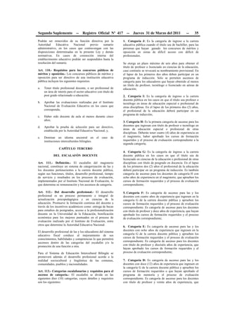 Segundo Suplemento -- Registro Oficial Nº 417 -- Jueves 31 de Marzo del 2011 -- 35
Podrán ser removidos de su función directiva por la
Autoridad Educativa Nacional previo sumario
administrativo, en los casos que contravengan con las
disposiciones determinadas en la presente Ley y demás
normativas. En casos de conmoción interna del
establecimiento educativo podrán ser suspendidos hasta la
resolución del sumario.
Art. 110.- Requisitos para los concursos públicos de
méritos y oposición.- Los concursos públicos de méritos y
oposición para ser directivo de una institución educativa
pública incluyen los siguientes requisitos:
a. Tener título profesional docente, o ser profesional de
un área de interés para el sector educativo con título de
post grado relacionado a educación;
b. Aprobar las evaluaciones realizadas por el Instituto
Nacional de Evaluación Educativa en los casos que
corresponda;
c. Haber sido docente de aula al menos durante cinco
años;
d. Aprobar la prueba de selección para ser directivo,
establecida por la Autoridad Educativa Nacional; y,
e. Dominar un idioma ancestral en el caso de
instituciones interculturales bilingües.
CAPÍTULO TERCERO
DEL ESCALAFÓN DOCENTE
Art. 111.- Definición.- El escalafón del magisterio
nacional, constituye un sistema de categorización de las y
los docentes pertenecientes a la carrera docente pública,
según sus funciones, títulos, desarrollo profesional, tiempo
de servicio y resultados en los procesos de evaluación,
implementados por el Instituto Nacional de Evaluación, lo
que determina su remuneración y los ascensos de categoría.
Art. 112.- Del desarrollo profesional.- El desarrollo
profesional es un proceso permanente e integral de
actualización psicopedagógica y en ciencias de la
educación. Promueve la formación continua del docente a
través de los incentivos académicos como: entrega de becas
para estudios de postgrados, acceso a la profesionalización
docente en la Universidad de la Educación, bonificación
económica para los mejores puntuados en el proceso de
evaluación realizado por el Instituto de Evaluación, entre
otros que determine la Autoridad Educativa Nacional.
El desarrollo profesional de las y los educadores del sistema
educativo fiscal conduce al mejoramiento de sus
conocimientos, habilidades y competencias lo que permitirá
ascensos dentro de las categorías del escalafón y/o la
promoción de una función a otra.
Para el Sistema de Educación Intercultural Bilingüe se
promoverá además el desarrollo profesional acorde a la
realidad sociocultural y lingüística de las comunas,
comunidades, pueblos y nacionalidades.
Art. 113.- Categorías escalafonarias y requisitos para el
ascenso de categoría.- El escalafón se divide en las
siguientes diez (10) categorías, cuyos detalles y requisitos
son los siguientes:
1. Categoría J: Es la categoría de ingreso a la carrera
educativa pública cuando el título sea de bachiller, para las
personas que hayan ganado los concursos de méritos y
oposición en zonas de difícil acceso con déficit de
profesionales.
Se otorga un plazo máximo de seis años para obtener el
título de profesor o licenciado en ciencias de la educación,
caso contrario se revocará su nombramiento provisional. En
el lapso de los primeros dos años deben participar en un
programa de inducción. Sólo se permiten ascensos de
categoría para los educadores que hayan obtenido al menos
un título de profesor, tecnólogo o licenciado en aéreas de
educación;
2. Categoría I: Es la categoría de ingreso a la carrera
docente pública en los casos en que el título sea profesor o
tecnólogo en áreas de educación especial o profesional de
otras disciplinas. En el lapso de los primeros dos (2) años,
el profesional de la educación deberá participar en un
programa de inducción;
3. Categoría H: Es la primera categoría de ascenso para los
docentes que ingresan con título de profesor o tecnólogo en
áreas de educación especial o profesional de otras
disciplinas. Deberán tener cuatro (4) años de experiencia en
el magisterio, haber aprobado los cursos de formación
requeridos y el proceso de evaluación correspondiente a la
segunda categoría;
4. Categoría G: Es la categoría de ingreso a la carrera
docente pública en los casos en que el título sea de
licenciado en ciencias de la educación o profesional de otras
disciplinas con título de posgrado en docencia. En el lapso
de los primeros dos (2) años el profesional de la educación
deberá participar en un programa de inducción. Es también
categoría de ascenso para los docentes de categoría H con
ocho años de experiencia en el magisterio, que aprueben los
cursos de formación requeridos y el proceso de evaluación
correspondiente;
5. Categoría F: Es categoría de ascenso para las y los
docentes con cuatro años de experiencia que ingresen en la
categoría G de la carrera docente pública y aprueben los
cursos de formación requeridos y el proceso de evaluación
correspondiente. Es categoría de ascenso para los docentes
con título de profesor y doce años de experiencia, que hayan
aprobado los cursos de formación requeridos y el proceso
de evaluación correspondiente;
6. Categoría E: Es categoría de ascenso para las y los
docentes con ocho años de experiencia que ingresen en la
categoría G de la carrera docente pública y aprueben los
cursos de formación requeridos y el proceso de evaluación
correspondiente. Es categoría de ascenso para los docentes
con título de profesor y dieciséis años de experiencia, que
hayan aprobado los cursos de formación requeridos y el
proceso de evaluación correspondiente;
7. Categoría D: Es categoría de ascenso para las y los
docentes con doce (12) años de experiencia que ingresen en
la categoría G de la carrera docente pública y aprueben los
cursos de formación requeridos o que hayan aprobado el
programa de mentoría y el proceso de evaluación
correspondiente. Es categoría de ascenso para los docentes
con título de profesor y veinte años de experiencia, que
 
