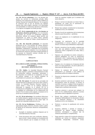 38 -- Segundo Suplemento -- Registro Oficial Nº 417 -- Jueves 31 de Marzo del 2011
Art. 126.- De las evaluaciones.- Los y las docentes que
presten sus servicios en instituciones privadas deben
someterse a las evaluaciones que para el efecto establezca el
Instituto Nacional de Evaluación Educativa. No se requerirá
de evaluación para el caso de docentes que impartan
materias tales como religión, catecismo y las relacionadas
con manualidades en instituciones educativas confesionales,
si sus ingresos son pagados con fondos privados.
Art. 127.- De la remuneración de los y las docentes en
instituciones educativas particulares.- Los y las docentes
que presten sus servicios en instituciones educativas
particulares deberán sin excepción alguna percibir una
remuneración no menor al salario básico unificado
establecido en el Código del Trabajo y demás beneficios de
Ley.
Art. 128.- Del desarrollo profesional.- El desarrollo
profesional de los y las docentes del sistema educativo
particular conduce al mejoramiento de sus conocimientos,
habilidades, competencias y capacidades que les permitirán
ofrecer un mejor servicio educativo. Los y las docentes de
las instituciones educativas particulares podrán participar en
los procesos de formación continua ofrecidos por la
Autoridad Educativa Nacional.
TÍTULO VI
CAPÍTULO ÚNICO
DE LA REGULACIÓN, CONTROL, INFRACCIONES,
SANCIONES Y
RECURSOS ADMINISTRATIVOS
Art. 129.- Ámbito.- La Autoridad Educativa Nacional
autorizará, regulará y controlará el funcionamiento de todas
las instituciones públicas, municipales, particulares y
fiscomisionales en el ámbito de su competencia, así como
las políticas emitidas y los recursos asignados de
conformidad con la presente Ley y el Reglamento.
Art. 130.- Del control.- El control de las actividades del
Sistema Nacional de Educación será de dos clases: interno y
externo. La Autoridad Educativa Nacional realizará el
control interno a través de los auditores educativos
observando lo dispuesto en el artículo 226 de la
Constitución de la República; el control externo lo ejercerá
la ciudadanía de conformidad con las disposiciones del
artículo 95 de la misma norma suprema, sin perjuicio de la
acción de la Contraloría General del Estado.
Art. 131.- De las infracciones.- Se consideran infracciones
en el ámbito educativo, aquellas acciones que se opusieren a
las disposiciones establecidas en este cuerpo legal, sin
perjuicio de la tipicidad establecida en la Ley.
Art. 132.- De las Prohibiciones.- Prohíbase a los y las
representantes legales, directivos, docentes, madres y padres
de familia de las instituciones educativas correspondientes,
lo siguiente:
a. Incumplir el calendario académico dispuesto por la
Autoridad Educativa Nacional;
b. Emitir documentos tales como certificados, diplomas,
pases de año o títulos utilizados en la prestación del
servicio educativo que no cumplan en el fondo o la
forma los requisitos exigidos por la normativa del
sector educativo;
c. Prestar el servicio de educación sea inicial, básica o
bachillerato sin contar con la autorización de
funcionamiento correspondiente;
d. Retener bajo cualquier consideración los documentos
académicos de las y los estudiantes;
e. Permitir el uso de las instalaciones de las instituciones
educativas para fines político – partidistas;
f. Actuar con negligencia en el cumplimiento de sus
obligaciones;
g. Suspender sin autorización de la autoridad
correspondiente el servicio educativo, salvo caso
fortuito o de fuerza mayor debidamente comprobados;
h. Permitir o incentivar el uso de medios, cualquiera que
estos sean, que pudieran convertirse en acciones
atentatorias contra la dignidad de las niñas, niños y
adolescentes;
i. Oponerse a las actividades de control, evaluación y
auditoría pedagógica, así como no proporcionar
información veraz y oportuna para los sistemas de
información y estadística de la Autoridad Educativa
Nacional;
j. Expulsar a las y los alumnos en el transcurso del año
lectivo sin causa justificada y sin previa aplicación y
observancia del debido proceso;
k. Ordenar la asistencia del personal docente,
administrativo y/o alumnado a actos públicos de
proselitismo político de cualquier naturaleza;
l. Desacatar las disposiciones emanadas de la autoridad
competente;
m. Incentivar, promover o provocar, por cualquier vía, la
discriminación contra las personas, el racismo, la
xenofobia, el sexismo y cualquier forma de agresión o
violencia dentro de los establecimientos educativos.
Ningún motivo justificará estas acciones;
n. Incentivar, promover o provocar por cualquier vía
dentro de los establecimientos educativos acciones
que atenten contra la dignidad de la persona;
o. Retener bajo cualquier consideración, destruir o
desaparecer deliberadamente los documentos oficiales
de la institución educativa o los documentos
académicos de los y las estudiantes;
p. Promover o provocar la paralización del servicio
educativo;
q. Incentivar, publicitar o permitir el consumo o
distribución de tabacos, bebidas alcohólicas,
narcóticos, alucinógenos o cualquier tipo de
sustancias psicotrópicas o estupefacientes;
r. Negar matrícula o separar de la institución educativa a
estudiantes por razones de embarazo, progenitud,
maternidad, discapacidad, orientación sexual,
 