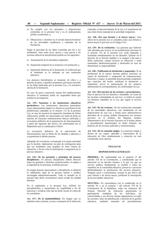 40 -- Segundo Suplemento -- Registro Oficial Nº 417 -- Jueves 31 de Marzo del 2011
e) No cumplir con los principios y disposiciones
contenidas en la presente Ley y en el ordenamiento
jurídico ecuatoriano; y,
f) Obstaculizar o interferir en el normal desenvolvimiento
de las actividades académicas y culturales de la
Institución.
Según la gravedad de las faltas cometidas por las y los
estudiantes, éstas serán leves, graves y muy graves y las
acciones educativas disciplinarias podrán ser las siguientes:
a) Amonestación de la autoridad competente;
b) Suspensión temporal de su asistencia a la institución; y,
c) Separación definitiva de la Institución, lo conllevará que
al estudiante se lo reubique en otra institución
educativa.
Los procesos disciplinarios se instauran, de oficio o a
petición de parte, a aquellos estudiantes que hayan incurrido
en las faltas tipificadas por la presente Ley y la normativa
interna de la Institución.
En caso de grave conmoción interna del establecimiento
educativo el estudiante podrá ser suspendido hasta que
termine la investigación.
Art. 135.- Sanciones a las instituciones educativas
particulares.- Las instituciones educativas particulares
cuyos representantes legales y/o directivos incurrieren en las
prohibiciones señaladas en el artículo 132 de la presente
Ley, en caso de ausencia de reparación inmediata de dichas
infracciones, podrán ser sancionadas con multa de hasta un
máximo de cincuenta remuneraciones básicas unificadas y
revocatoria definitiva de la autorización de funcionamiento
a partir del siguiente año lectivo, de conformidad con el
Reglamento que se expida para el efecto.
La revocatoria definitiva de la autorización de
funcionamiento será la última de las medidas a aplicarse y
se garantizará el debido proceso.
Adoptada tal revocatoria, corresponde a la propia autoridad
que la decidió, implementar un plan de contingencia para
que sus estudiantes sean acogidos en otros centros de
educación, a fin de evitar la interrupción o suspensión de su
proceso educativo.
Art. 136.- De las garantías y principios del proceso
disciplinario.- El proceso disciplinario deberá observar
todas las garantías y derechos constitucionales, el respeto a
la dignidad de las personas, el debido proceso.
En ningún proceso sancionatorio o disciplinario se admitirá
la indefensión legal de la persona natural o jurídica
investigada administrativamente. Todo lo actuado en el
proceso bajo dicha circunstancia estará viciado de nulidad
absoluta.
En el reglamento a la presente Ley, definirá los
procedimientos y mecanismos de exigibilidad a fin de
sancionar y erradicar todo tipo de delito sexual en contra de
los estudiantes.
Art. 137.- De la inadmisibilidad.- En ningún caso se
admitirá como eximente, excusa o atenuante de la infracción
cometida, el desconocimiento de la Ley o el acatamiento de
una orden ilícita emanada de la autoridad competente.
Art. 138.- Del caso fortuito y la fuerza mayor.- Para
efecto de la presente Ley se considera como caso fortuito y
fuerza mayor lo previsto en el Código Civil.
Art. 139.- De la restitución.- Las personas que hubieren
sido afectadas por incurrir en las prohibiciones previstas en
el artículo 132 de la presente Ley serán reparadas y
restituidas inmediatamente en sus derechos. Quienes en el
ejercicio de su función impidan o se nieguen a dar paso a
dicha restitución, estarán incursos en infracción y serán
sumariados administrativamente y destituidos en caso de
demostrarse su responsabilidad.
Art. 140.- Notificación de destitución o suspensión.- Si un
profesional de la carrera docente pública incurriere en
causal de destitución o suspensión de remuneraciones,
funciones o cargos, la autoridad desconcentrada competente
que conociere del hecho, notificará la destitución o
suspensión, previa la sustanciación de los sumarios
administrativos correspondientes, de conformidad a la Ley.
Art. 141.- Del ejercicio de las acciones y prescripciones.-
Para el ejercicio de los derechos a demandar, así como de
las acciones contempladas en esta Ley, se tendrá en cuenta
los términos señalados en la Ley que regula el servicio
público.
Art. 142.- De los recursos.- De las resoluciones emanadas
de las autoridades educativas, con fundamento en las
disposiciones de esta Ley y demás actos administrativos
derivados de la misma, podrán interponerse los recursos
previstos en el Estatuto del Régimen Jurídico
Administrativo de la Función Ejecutiva en la forma, plazos
y procedimiento determinados en dicho Estatuto, sin
perjuicio de las acciones judiciales y constitucionales.
Art. 143.- De la remoción simple.- La remoción simple y
directa de sus cargos, aplicable a funcionarios de la
educación de libre nombramiento y remoción no será
considerada como sanción.
TÍTULO VII
DISPOSICIONES GENERALES
PRIMERA.- De conformidad con el numeral 15 del
artículo 326 de la Constitución, y considerando que la
educación es un derecho humano a la que vez que un
servicio público fundamental, se prohíbe a todos los
miembros de la comunidad educativa, promover o provocar
deliberadamente la paralización del servicio educativo.
Ninguna causa o circunstancia, excepto la que derive del
caso fortuito o de fuerza mayor, justificará la interrupción
de las actividades educativas.
SEGUNDA.- En concordancia con lo establecido en el
artículo 95 y en el numeral 1 del artículo 278 de la
Constitución de la República, todas las instancias del
Sistema Nacional de Educación garantizarán la
participación ciudadana de los individuos, las
colectividades y sus diversas formas organizativas en todas
las acciones, fases de planificación y decisión de la gestión
educativa, mediante manuales de procedimientos
 