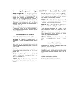 46 -- Segundo Suplemento -- Registro Oficial Nº 417 -- Jueves 31 de Marzo del 2011
TRIGÉSIMA NOVENA.- Los educadores comunitarios
que, a la fecha de entrada en vigencia de esta Ley, puedan
certificar que colaboran en el sistema educativo, que han
obtenido título profesional en materia educativa y que
cumplan con los requisitos previstos para el ingreso al
magisterio, serán contratados como profesores, en los
lugares en que fueran necesarios, hasta que participen en
los concursos de méritos y oposición, para lo cual recibirán
un puntaje adicional, el mismo que estará definido en el
reglamento de esta Ley.
CUADRAGÉSIMA.- A aquellos educadores señalados en
la disposición anterior que no hayan culminado la
educación básica o el bachillerato se les ofrecerá procesos
acelerados de formación.
DISPOSICIONES DEROGATORIAS
Deróguese las siguientes normas y cuerpos legales:
PRIMERA.- Ley Orgánica de Educación o Ley 127,
publicada en el Registro Oficial 484 del 3 de mayo de
1983.
SEGUNDA.- Ley de Carrera Docente y Escalafón del
Magisterio publicada en el Registro Oficial 501 del 16 de
agosto de 1990.
TERCERA.- Ley de Educación sobre la sexualidad y el
amor, publicada en el Registro Oficial No. 863 de 16 de
enero de 1996.
CUARTA.- Ley de libertad educativa de las familias del
Ecuador N°. 69, publicada en el Registro Oficial -S No.
540 de 4 de octubre de 1994
QUINTA.- Ley de educación para la democracia,
publicada en el registro oficial 402 del 22 de noviembre
del 2006.
SEXTA.- Decreto Supremo 719, publicado en el RO del 5
de mayo de 1964, que estableció un aporte adicional del
5% de los aportes patronales y personales del magisterio,
para financiar la jubilación de los profesores.
SÉPTIMA.- Disposición Transitoria Vigésimo Segunda
de la Ley del Seguro Social, que faculta a la UNE a ser
“escuchada” para el cambio de dicho régimen.
OCTAVA.- Ley de Desarrollo Social del Magisterio,
publicada en el RO 988 de 15 de julio de 1996.
NOVENA.- Ley Reformatoria No. 150 a la Ley de
Educación, publicada en el RO 918 de 20 de abril de 1992.
DÉCIMA.- Todo acto y contrato celebrado en base a las
leyes, reglamentos o decretos derogados, no tendrán
validez una vez aprobada la presente ley.
DÉCIMA PRIMERA.- Las demás disposiciones de
similar o inferior jerarquía que se opongan a la presente
Ley.
DISPOSICIÓN FINAL ÚNICA
La presente Ley entrará en vigencia a partir de su
publicación en el Registro Oficial.
Dado y suscrito en la sede de la Asamblea Nacional,
ubicada en el Distrito Metropolitano de Quito, provincia de
Pichincha, a los once días del mes de enero de dos mil
once.
Fernando Cordero Cueva, Presidente.
Dr. Francisco Vergara O., Secretario General.
 