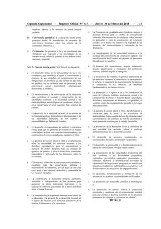 Segundo Suplemento -- Registro Oficial Nº 417 -- Jueves 31 de Marzo del 2011 -- 11
servicios básicos y la atención de salud integral
gratuita;
kk. Convivencia armónica.- La educación tendrá como
principio rector la formulación de acuerdos de
convivencia armónica entre los actores de la
comunidad educativa; y,
ll. Pertinencia.- Se garantiza a las y los estudiantes una
formación que responda a las necesidades de su
entorno social, natural y cultural en los ámbitos local,
nacional y mundial.
Art. 3.- Fines de la educación.- Son fines de la educación:
a. El desarrollo pleno de la personalidad de las y los
estudiantes, que contribuya a lograr el conocimiento y
ejercicio de sus derechos, el cumplimiento de sus
obligaciones, el desarrollo de una cultura de paz entre
los pueblos y de no violencia entre las personas, y una
convivencia social intercultural, plurinacional,
democrática y solidaria;
b. El fortalecimiento y la potenciación de la educación
para contribuir al cuidado y preservación de las
identidades conforme a la diversidad cultural y las
particularidades metodológicas de enseñanza, desde el
nivel inicial hasta el nivel superior, bajo criterios de
calidad;
c. El desarrollo de la identidad nacional; de un sentido de
pertenencia unitario, intercultural y plurinacional; y de
las identidades culturales de los pueblos y
nacionalidades que habitan el Ecuador;
d. El desarrollo de capacidades de análisis y conciencia
crítica para que las personas se inserten en el mundo
como sujetos activos con vocación transformadora y de
construcción de una sociedad justa, equitativa y libre;
e. La garantía del acceso plural y libre a la información
sobre la sexualidad, los derechos sexuales y los
derechos reproductivos para el conocimiento y
ejercicio de dichos derechos bajo un enfoque de
igualdad de género, y para la toma libre, consciente,
responsable e informada de las decisiones sobre la
sexualidad;
f. El fomento y desarrollo de una conciencia ciudadana y
planetaria para la conservación, defensa y
mejoramiento del ambiente; para el logro de una vida
sana; para el uso racional, sostenible y sustentable de
los recursos naturales;
g. La contribución al desarrollo integral, autónomo,
sostenible e independiente de las personas para
garantizar la plena realización individual, y la
realización colectiva que permita en el marco del Buen
Vivir o Sumak Kawsay;
h. La consideración de la persona humana como centro de
la educación y la garantía de su desarrollo integral, en
el marco del respeto a los derechos educativos de la
familia, la democracia y la naturaleza;
i. La Promoción de igualdades entre hombres, mujeres y
personas diversas para el cambio de concepciones
culturales discriminatorias de cualquier orden, sexistas
en particular, y para la construcción de relaciones
sociales en el marco del respeto a la dignidad de las
personas, del reconocimiento y valoración de las
diferencias;
j. La incorporación de la comunidad educativa a la
sociedad del conocimiento en condiciones óptimas y la
transformación del Ecuador en referente de educación
liberadora de los pueblos;
k. El fomento del conocimiento, respeto, valoración,
rescate, preservación y promoción del patrimonio
natural y cultural tangible e intangible;
l. La inculcación del respeto y la práctica permanente de
los derechos humanos, la democracia, la participación,
la justicia, la igualdad y no discriminación, la equidad,
la solidaridad, la no violencia, las libertades
fundamentales y los valores cívicos;
m. La protección y el apoyo a las y los estudiantes en
casos de violencia, maltrato, explotación sexual y de
cualquier tipo de abuso; el fomento de sus capacidades,
derechos y mecanismos de denuncia y exigibilidad; el
combate contra la negligencia que permita o provoque
tales situaciones;
n. La garantía de acceso plural y libre a la información y
educación para la salud y la prevención de
enfermedades, la prevención del uso de estupefacientes
y psicotrópicos, del consumo de bebidas alcohólicas y
otras sustancias nocivas para la salud y desarrollo;
o. La promoción de la formación cívica y ciudadana de
una sociedad que aprende, educa y participa
permanentemente en el desarrollo nacional;
p. El desarrollo de procesos escolarizados, no
escolarizados, formales, no formales y especiales;
q. El desarrollo, la promoción y el fortalecimiento de la
educación intercultural bilingüe en el Ecuador;
r. La potenciación de las capacidades productivas del
país conforme a las diversidades geográficas,
regionales, provinciales, cantonales, parroquiales y
culturales, mediante la diversificación curricular; la
capacitación de las personas para poner en marcha sus
iniciativas productivas individuales o asociativas; y el
fortalecimiento de una cultura de emprendimiento;
s. El desarrollo, fortalecimiento y promoción de los
idiomas de los pueblos y nacionalidades del Ecuador;
t. La promoción del desarrollo científico y tecnológico;
y,
u. La proyección de enlaces críticos y conexiones
articuladas y analíticas con el conocimiento mundial
para una correcta y positiva inserción en los procesos
planetarios de creación y utilización de saberes.
TÍTULO II
 