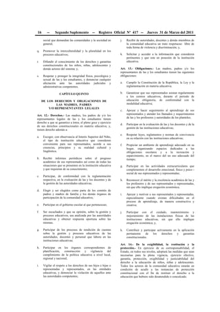 16 -- Segundo Suplemento -- Registro Oficial Nº 417 -- Jueves 31 de Marzo del 2011
social que demandan las comunidades y la sociedad en
general;
q. Promover la interculturalidad y la pluralidad en los
procesos educativos;
r. Difundir el conocimiento de los derechos y garantías
constitucionales de los niños, niñas, adolescentes y
demás actores del sistema; y,
s. Respetar y proteger la integridad física, psicológica y
sexual de las y los estudiantes, y denunciar cualquier
afectación ante las autoridades judiciales y
administrativas competentes.
CAPÍTULO QUINTO
DE LOS DERECHOS Y OBLIGACIONES DE
LAS MADRES, PADRES
Y/O REPRESENTANTES LEGALES
Art. 12.- Derechos.- Las madres, los padres de y/o los
representantes legales de las y los estudiantes tienen
derecho a que se garantice a éstos, el pleno goce y ejercicio
de sus derechos constitucionales en materia educativa; y,
tienen derecho además a:
a. Escoger, con observancia al Interés Superior del Niño,
el tipo de institución educativa que consideren
conveniente para sus representados, acorde a sus
creencias, principios y su realidad cultural y
lingüística;
b. Recibir informes periódicos sobre el progreso
académico de sus representados así como de todas las
situaciones que se presenten en la institución educativa
y que requieran de su conocimiento;
c. Participar, de conformidad con la reglamentación
respectiva, en la evaluación de las y los docentes y de
la gestión de las autoridades educativas;
d. Elegir y ser elegidos como parte de los comités de
padres y madres de familia y los demás órganos de
participación de la comunidad educativa;
e. Participar en el gobierno escolar al que pertenezcan;
f. Ser escuchados y que su opinión, sobre la gestión y
procesos educativos, sea analizada por las autoridades
educativas y obtener respuesta oportuna sobre las
mismas;
g. Participar de los procesos de rendición de cuentas
sobre la gestión y procesos educativos de las
autoridades, docentes y personal que labora en las
instituciones educativas;
h. Participar en los órganos correspondientes de
planificación, construcción y vigilancia del
cumplimiento de la política educativa a nivel local,
regional y nacional;
i. Vigilar el respeto a los derechos de sus hijos e hijas o
representadas y representados, en las entidades
educativas, y denunciar la violación de aquellos ante
las autoridades competentes;
j. Recibir de autoridades, docentes y demás miembros de
la comunidad educativa un trato respetuoso libre de
toda forma de violencia y discriminación; y,
k. Solicitar y acceder a la información que consideren
pertinentes y que este en posesión de la institución
educativa.
Art. 13.- Obligaciones.- Las madres, padres y/o los
representantes de las y los estudiantes tienen las siguientes
obligaciones:
a. Cumplir la Constitución de la República, la Ley y la
reglamentación en materia educativa;
b. Garantizar que sus representados asistan regularmente
a los centros educativos, durante el periodo de
educación obligatoria, de conformidad con la
modalidad educativa;
c. Apoyar y hacer seguimiento al aprendizaje de sus
representados y atender los llamados y requerimientos
de las y los profesores y autoridades de los planteles;
d. Participar en la evaluación de las y los docentes y de la
gestión de las instituciones educativas;
e. Respetar leyes, reglamentos y normas de convivencia
en su relación con las instituciones educativas;
f. Propiciar un ambiente de aprendizaje adecuado en su
hogar, organizando espacios dedicados a las
obligaciones escolares y a la recreación y
esparcimiento, en el marco del un uso adecuado del
tiempo;
g. Participar en las actividades extracurriculares que
complementen el desarrollo emocional, físico y psico -
social de sus representados y representadas;
h. Reconocer el mérito y la excelencia académica de las y
los profesores y de sus representados y representadas,
sin que ello implique erogación económica;
i. Apoyar y motivar a sus representados y representadas,
especialmente cuando existan dificultades en el
proceso de aprendizaje, de manera constructiva y
creativa;
j. Participar con el cuidado, mantenimiento y
mejoramiento de las instalaciones físicas de las
instituciones educativas, sin que ello implique
erogación económica; y,
k. Contribuir y participar activamente en la aplicación
permanente de los derechos y garantías
constitucionales.
Art. 14.- De la exigibilidad, la restitución y la
protección.- En ejercicio de su corresponsabilidad, el
Estado, en todos sus niveles, adoptará las medidas que sean
necesarias para la plena vigencia, ejercicio efectivo,
garantía, protección, exigibilidad y justiciabilidad del
derecho a la educación de niños, niñas y adolescentes.
Todos los actores de la comunidad educativa estarán en
condición de acudir a las instancias de protección
constitucional con el fin de restituir el derecho a la
educación que hubiere sido desatendido o conculcado.
 