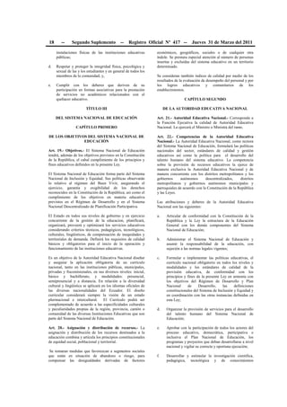18 -- Segundo Suplemento -- Registro Oficial Nº 417 -- Jueves 31 de Marzo del 2011
instalaciones físicas de las instituciones educativas
públicas;
d. Respetar y proteger la integridad física, psicológica y
sexual de las y los estudiantes y en general de todos los
miembros de la comunidad; y,
e. Cumplir con los deberes que deriven de su
participación en formas asociativas para la prestación
de servicios no académicos relacionados con el
quehacer educativo.
TÍTULO III
DEL SISTEMA NACIONAL DE EDUCACIÓN
CAPÍTULO PRIMERO
DE LOS OBJETIVOS DEL SISTEMA NACIONAL DE
EDUCACIÓN
Art. 19.- Objetivos.- El Sistema Nacional de Educación
tendrá, además de los objetivos previstos en la Constitución
de la República, el cabal cumplimiento de los principios y
fines educativos definidos en la presente Ley.
El Sistema Nacional de Educación forma parte del Sistema
Nacional de Inclusión y Equidad. Sus políticas observarán
lo relativo al régimen del Buen Vivir, asegurando el
ejercicio, garantía y exigibilidad de los derechos
reconocidos en la Constitución de la República; así como el
cumplimiento de los objetivos en materia educativa
previstos en el Régimen de Desarrollo y en el Sistema
Nacional Descentralizado de Planificación Participativa.
El Estado en todos sus niveles de gobierno y en ejercicio
concurrente de la gestión de la educacion, planificará,
organizará, proveerá y optimizará los servicios educativos
considerando criterios técnicos, pedagógicos, tecnológicos,
culturales, lingüísticos, de compensación de inequidades y
territoriales de demanda. Definirá los requisitos de calidad
básicos y obligatorios para el inicio de la operación y
funcionamiento de las instituciones educativas.
Es un objetivo de la Autoridad Educativa Nacional diseñar
y asegurar la aplicación obligatoria de un currículo
nacional, tanto en las instituciones públicas, municipales,
privadas y fiscomisionales, en sus diversos niveles: inicial,
básico y bachillerato, y modalidades: presencial,
semipresencial y a distancia. En relación a la diversidad
cultural y lingüística se aplicará en los idiomas oficiales de
las diversas nacionalidades del Ecuador. El diseño
curricular considerará siempre la visión de un estado
plurinacional e intercultural. El Currículo podrá ser
complementado de acuerdo a las especificidades culturales
y peculiaridades propias de la región, provincia, cantón o
comunidad de las diversas Instituciones Educativas que son
parte del Sistema Nacional de Educación.
Art. 20.- Asignación y distribución de recursos.- La
asignación y distribución de los recursos destinados a la
educación combina y articula los principios constitucionales
de equidad social, poblacional y territorial.
Se tomaran medidas que favorezcan a segmentos sociales
que están en situación de abandono o riesgo, para
compensar las desigualdades derivadas de factores
económicos, geográficos, sociales o de cualquier otra
índole. Se prestara especial atención al número de personas
insertas y excluidas del sistema educativo en un territorio
determinado.
Se consideran también índices de calidad por medio de los
resultados de la evaluación de desempeño del personal y por
los logros educativos y comunitarios de los
establecimientos.
CAPÍTULO SEGUNDO
DE LA AUTORIDAD EDUCATIVA NACIONAL
Art. 21.- Autoridad Educativa Nacional.- Corresponde a
la Función Ejecutiva la calidad de Autoridad Educativa
Nacional. La ejercerá el Ministro o Ministra del ramo.
Art. 22.- Competencias de la Autoridad Educativa
Nacional.- La Autoridad Educativa Nacional, como rectora
del Sistema Nacional de Educación, formulará las políticas
nacionales del sector, estándares de calidad y gestión
educativos así como la política para el desarrollo del
talento humano del sistema educativo. La competencia
sobre la provisión de recursos educativos la ejerce de
manera exclusiva la Autoridad Educativa Nacional y de
manera concurrente con los distritos metropolitanos y los
gobiernos autónomos descentralizados, distritos
metropolitanos y gobiernos autónomos municipales y
parroquiales de acuerdo con la Constitución de la República
y las Leyes.
Las atribuciones y deberes de la Autoridad Educativa
Nacional son las siguientes:
a. Articular de conformidad con la Constitución de la
República y la Ley la estructura de la Educación
General con los demás componentes del Sistema
Nacional de Educación;
b. Administrar el Sistema Nacional de Educación y
asumir la responsabilidad de la educación, con
sujeción a las normas legales vigentes;
c. Formular e implementar las políticas educativas, el
currículo nacional obligatorio en todos los niveles y
modalidades y los estándares de calidad de la
provisión educativa, de conformidad con los
principios y fines de la presente Ley en armonía con
los objetivos del Régimen de Desarrollo y Plan
Nacional de Desarrollo, las definiciones
constitucionales del Sistema de Inclusión y Equidad y
en coordinación con las otras instancias definidas en
esta Ley;
d. Organizar la provisión de servicios para el desarrollo
del talento humano del Sistema Nacional de
Educación;
e. Aprobar con la participación de todos los actores del
proceso educativo, democrática, participativa e
inclusiva el Plan Nacional de Educación, los
programas y proyectos que deban desarrollarse a nivel
nacional y vigilar su correcta y oportuna ejecución;
f. Desarrollar y estimular la investigación científica,
pedagógica, tecnológica y de conocimientos
 