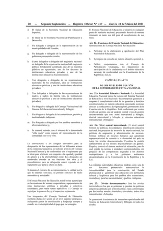 20 -- Segundo Suplemento -- Registro Oficial Nº 417 -- Jueves 31 de Marzo del 2011
d. El titular de la Secretaría Nacional de Educación
Superior;
e. El titular de la Secretaria Nacional de Planificación y
Desarrollo;
f. Un delegado o delegada de la representación de las
municipalidades del Ecuador;
g. Un delegado o delegada de la representación de los
gobiernos parroquiales rurales;
h. Cuatro delegados o delegadas del magisterio nacional:
un delegado de la organización nacional del magisterio
público debidamente acreditado, uno de los maestros
públicos no agremiados, uno de los docentes de
instituciones educativas privadas y uno de las
instituciones educativas fiscomisionales;
i. Tres delegados o delegadas de las organizaciones
nacionales de los estudiantes, (dos de instituciones
educativas públicos y uno de instituciones educativas
privadas);
j. Tres delegados o delegadas de las organizaciones de
madres y padres de familia (dos de instituciones
educativas públicos y uno de instituciones educativas
privadas);
k. Un delegado o delegada del Consejo Plurinacional del
Sistema de Educación Intercultural y Bilingüe;
l. Un delegado o delegada de las comunidades, pueblos y
nacionalidades indígenas;
m. Un delegado o delegada por los pueblos montubios y
afroecuatorianos; y,
n. Se contará, además, con el sistema de la denominada
“silla vacía” como espacio de representación de la
comunidad con voz y voto.
La convocatoria a los colegios electorales para la
designación de los representantes de los diferentes actores
de la comunidad educativa, se realizará a través del Consejo
Nacional Electoral y de conformidad con el reglamento que
se dicte para el efecto, con respecto a la equidad y paridad
de género y a la alternabilidad zonal. Los delegados así
nombrados durarán en sus funciones dos años y el
procedimiento para su delegación estará regulado en el
reglamento que para su efecto se dicte.
Si durante el ejercicio de su representación, la calidad por la
que lo ostentan concluye, su periodo concluye de modo
automático y anticipado.
El Consejo Nacional de Educación podrá invitar a participar
en las reuniones del mismo a especialistas, representantes de
otras instituciones públicas o privadas o colectivos
ciudadanos, para tratar temas específicos. El Consejo se
regirá por la presente Ley y el respectivo reglamento.
Los integrantes del Consejo Nacional de Educación
recibirán dietas por sesión en el nivel superior jerárquico,
incluyendo gastos de movilización y hospedaje siempre y
cuando no exista duplicidad de pago por ese concepto.
El Consejo Nacional de Educación se reunirá en cualquier
parte del territorio nacional, procurando hacerlo de manera
itinerante en tanto sea útil para el cumplimiento de sus
fines.
Art. 24.- Funciones del Consejo Nacional de Educación.-
Son funciones del Consejo Nacional de Educación:
a. Participar en la elaboración y aprobación del Plan
Nacional de Educación;
b. Ser órgano de consulta en materia educativa general; y,
c. Definir, conjuntamente con el Consejo de
Participación Ciudadana, los mecanismos de
participación de la ciudadanía en el ámbito educativo
nacional, de conformidad con la Constitución de la
República y la Ley.
CAPÍTULO CUARTO
DE LOS NIVELES DE GESTIÓN
DE LA AUTORIDAD EDUCATIVA NACIONAL
Art. 25.- Autoridad Educativa Nacional.- La Autoridad
Educativa Nacional ejerce la rectoría del Sistema Nacional
de Educación a nivel nacional y le corresponde garantizar y
asegurar el cumplimiento cabal de las garantías y derechos
constitucionales en materia educativa, ejecutando acciones
directas y conducentes a la vigencia plena, permanente de la
Constitución de la República. Está conformada por cuatro
niveles de gestión, uno de carácter central y tres de gestión
desconcentrada que son: zonal intercultural y bilingüe,
distrital intercultural y bilingüe; y, circuitos educativos
interculturales y bilingües”.
Art. 26.- Nivel central intercultural.- El nivel central
formula las políticas, los estándares, planificación educativa
nacional, los proyectos de inversión de interés nacional, las
políticas de asignación y administración de recursos,
formula políticas de recursos humanos que garantizan
representatividad de acuerdo a la diversidad del país en
todos los niveles desconcentrados. Coordina la gestión
administrativa de los niveles desconcentrados de gestión.
Regula y controla el sistema nacional de educación, para lo
cual expide las normas y estándares correspondientes, sin
perjuicio de las competencias asignadas a los distritos
metropolitanos y a los gobiernos autónomos
descentralizados en la Constitución de la República y la
Ley.
Las máximas autoridades educativas tendrán como una de
sus funciones primordiales transversalizar la
interculturalidad para la construcción del Estado
plurinacional y garantizar una educación con pertinencia
cultural y lingüística para los pueblos afro ecuatorianos,
montubios y para las nacionalidades y pueblos indígenas.
Art. 27.- Niveles desconcentrados.- Son los niveles
territoriales en los que se gestionan y ejecutan las políticas
educativas definidas por el nivel central. Están conformadas
por los niveles zonales, distritales y circuitales, todos ellos
interculturales y bilingües.
Se garantizará la existencia de instancias especializadas del
Sistema de Educación Intercultural y Bilingüe en todos los
niveles.
 