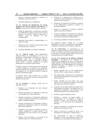 22 -- Segundo Suplemento -- Registro Oficial Nº 417 -- Jueves 31 de Marzo del 2011
i. Generar y consensuar propuestas de atención a la
problemática social del entorno; y,
j. Las demás establecidas en el Reglamento.
Art. 32.- Funciones del administrador del Consejo
Académico del Circuito Educativo Intercultural y ó
Bilingüe.- Son funciones del administrador las siguientes:
a. Realizar las adquisiciones y contrataciones, de acuerdo
a lo establecido en el plan de inversión por el Consejo
Educativo del Circuito Educativo Intercultural ó
Bilingüe, según lo determine las leyes
correspondientes;
b. Representar legal, judicial y extrajudicialmente a su
respectivo circuito;
c. Celebrar los actos y contratos necesarios para el cabal
funcionamiento de su circuito; y,
d. Las demás establecidas en el respectivo reglamento.
Art. 33.- Gobierno escolar.- Cada establecimiento
educativo público, de conformidad con la Ley y los
reglamentos correspondientes establecerá un espacio de
participación social para su comunidad educativa
denominado gobierno escolar. Corresponde al gobierno
escolar realizar la veeduría ciudadana de la gestión
administrativa y la rendición social de cuentas.
El gobierno escolar es la instancia primaria de participación
y veeduría ciudadana en la gestión de las instituciones
educativas públicas. Está integrado por delegados de las y
los estudiantes, las y los docentes, directivos y padres de
familia o representantes legales.
El gobierno escolar estará presidido por la persona
designada por voto universal de entre sus miembros para el
período de un año lectivo.
Art. 34.- Funciones.- El gobierno escolar tiene las
siguientes funciones:
a. Participar en la elaboración del plan educativo
institucional (PEI);
b. Participar activamente en el diagnóstico y solución de
las necesidades de los centros educativos;
c. Participar activamente en la formulación, elaboración
de planes y programas de prevención y contingencia de
riesgos y seguridad ciudadana;
d. Participar activamente en la formulación de planes y
programas de mejoramiento continuo de la educación
de los centros educativos;
e. Establecerse como espacio de rendición de cuentas y
veeduría ciudadana de la gestión educativa y del
cumplimiento del PEI por parte de las autoridades
educativas;
f. Mediar, a través del diálogo, en la solución de los
conflictos relativos a la institución educativa;
g. Participar en la organización de tribunales para la
evaluación de clases demostrativas en los procesos de
ingresos de nuevos docentes;
h. Participar en la evaluación de los directivos y docentes
de los establecimientos educativos e informar a la
autoridad competente;
i. Promover la realización de proyectos educativos
ligados al desarrollo comunitario;
j. Construir el Código de Convivencia de la institución
de manera participativa, generando acuerdos entre los
actores para su aprobación e implementación; y,
k. Las demás que establezca el respectivo reglamento.
Los gobiernos escolares contarán con el sistema
denominado "silla vacía”, para garantizar la participación
ciudadana de conformidad con el respectivo reglamento.
Art. 35.- Restricciones.- La representación en los
gobiernos escolares constituye un servicio comunitario, por
lo tanto sus miembros no perciben remuneración y/o dieta
por tal servicio. No podrán manejar fondos ni intervenir en
la administración de los establecimientos.
Art. 36.- De la relación con los gobiernos autónomos
municipales.- Sin perjuicio de lo establecido en la
Constitución de la Republica, las leyes y, en particular, el
Código Orgánico de Organización Territorial, Autonomía y
Descentralización, son responsabilidades de los gobiernos
autónomos municipales, en relación con los centros
educativos, las siguientes:
a. Brindar seguridad física de los establecimientos
educativos frente a riesgos naturales y antrópicos;
b. Dar mantenimiento y protección de las instalaciones
patrimoniales utilizadas para el funcionamiento de los
centros educativos;
c. Brindar seguridad vial que incluye, entre otros
aspectos, los de señalización de límites de velocidad,
pasos cebra, pasos elevados, semáforos;
d. Controlar el uso del espacio público en relación con el
funcionamiento de negocios o actividades lesivos a la
seguridad del estudiantado o que interfieran con el
normal funcionamiento de los establecimientos;
e. Controlar y regular el transporte escolar;
f. Planificar y gestionar el espacio público en
correspondencia con la obligación de Estado de
garantizar el acceso a una educación de calidad y
cercanía, y con la construcción de la infraestructura
educativa;
g. Apoyar la construcción y mantenimiento de espacios
públicos para la utilización escolar;
h. Apoyar la provisión de sistemas de acceso a las
tecnologías de la información y comunicaciones; e,
i. Dar mantenimiento de redes de bibliotecas,
hemerotecas y centros de información, cultura y arte
vinculadas con las necesidades del sistema educativo.
 