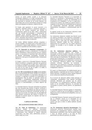 Segundo Suplemento -- Registro Oficial Nº 417 -- Jueves 31 de Marzo del 2011 -- 25
quienes no hayan podido acceder a la educación
escolarizada obligatoria en la edad correspondiente. Este
tipo de educación mantiene el enfoque curricular y los ejes
que atraviesan el currículo de los niveles descritos con
anterioridad, pero con las características propias de la etapa
adulta, privilegiando los intereses y objetivos de ésta.
El Estado, para garantizar el acceso universal a la
educación, impulsará políticas y programas especiales y
dotará de los recursos necesarios que faciliten la
escolarización regular de las niñas, niños y adolescentes
que, por distintas particularidades o circunstancias de
inequidad social, presenten dificultades de inserción
educativa, desfase escolar significativo o que, por cualquier
motivo, demanden intervenciones compensatorias en razón
de su incorporación tardía a la educación.
Así mismo, definirá impulsará políticas, programas y
recursos dirigidas a las mujeres que no han tenido acceso a
la educación o tienen rezago educativo, a fin de asegurar y
promover la igualdad real entre hombres y mujeres.
Art. 51.- Educación en situaciones excepcionales.- El
Estado garantiza el acceso y permanencia a la educación
básica y bachillerato a todas las personas que por, cualquier
motivo, se encuentren en situaciones tales como privación
de libertad, enfermedades prolongadas, necesidad de
protección y otras que no les permitan acudir a instituciones
educativas.
El Estado, a través de la Autoridad Educativa Nacional,
dictará las políticas y programas especiales que garanticen
el acceso a la educación de las niñas, niños y adolescentes
en condición de doble vulnerabilidad, madres adolescentes,
así como en los casos en que el padre o la madre se
encuentren privados de su libertad.
Art. 52.- Del reconocimiento de estudios en el exterior.-
Para el reconocimiento de niveles cursados en el exterior y
de los títulos de bachiller o su equivalente obtenidos en el
extranjero, se aplicarán el principio de reciprocidad y la
homologación. Para tal efecto, se aplicarán criterios de
flexibilidad y razonabilidad, anteponiendo además los
derechos de igualdad y equidad, el interés de la comunidad
educativa, la interculturalidad y el Interés Superior del
Niño.
La Autoridad Educativa Nacional reformulará las políticas
que sean necesarias para facilitar el ingreso, nivelación e
integración de las y los estudiantes que opten por ingresar al
Sistema Nacional de Educación escolarizado del país, en
cada uno de sus niveles. En ningún caso, las autoridades del
ramo dictarán resoluciones que limiten el derecho a la
educación de persona alguna, sin importar cual fuere su
condición u origen.
CAPÍTULO SÉPTIMO
DE LAS INSTITUCIONES EDUCATIVAS
Art. 53.- Tipos de instituciones.- Las instituciones
educativas pueden ser públicas, municipales,
fiscomisionales y particulares, sean éstas últimas nacionales
o binacionales, cuya finalidad es impartir educación
escolarizada a las niñas, niños, adolescentes, jóvenes y
adultos según sea el caso.
La Autoridad Educativa Nacional es la responsable de
autorizar la constitución y funcionamiento de todas las
instituciones educativas y ejercer, de conformidad con la
Constitución de la República y la Ley, la supervisión y
control de las mismas, que tendrán un carácter inclusivo y
cumplirán con las normas de accesibilidad para las personas
con discapacidad, ofreciendo adecuadas condiciones
arquitectónicas, tecnológicas y comunicacionales para tal
efecto.
El régimen escolar de las instituciones educativas estará
definido en el reglamento a la presente Ley.
Las instituciones educativas cumplen una función social,
son espacios articulados a sus respectivas comunidades y,
tanto las públicas como las privadas y fiscomisionales, se
articulan entre sí como parte del Sistema Nacional de
Educación, debiendo cumplir los fines, principios y
disposiciones de la presente Ley. Los centros educativos,
incluidos los privados si así lo deciden, son espacios
públicos.
Art. 54.- Instituciones educativas públicas.- Las
instituciones educativas públicas son: fiscales o
municipales, de fuerzas armadas o policiales. La educación
impartida por estas instituciones es gratuita, por lo tanto no
tiene costo para los beneficiarios. Su educación es laica y
gratuita para el beneficiario. La comunidad tiene derecho a
la utilización responsable de las instalaciones y servicios de
las instituciones educativas públicas para actividades
culturales, artísticas, deportivas, de recreación y
esparcimiento que promuevan el desarrollo comunitario y
su acceso, organización y funcionamiento será normado en
el Reglamento respectivo.
En cuanto a su financiamiento, los establecimientos que se
hallan dirigidos o regentados por las Fuerzas Armadas o la
Policía Nacional, se acogerán al mismo régimen financiero
de las instituciones educativas fiscomisionales.
En el servicio de educación pública podrá participar el
voluntariado, entendiéndose como aquellas actividades
realizadas libremente por personas, que de manera
desinteresada y sin contraprestación económica, busquen
ayudar en las actividades educativas. La actividad del
voluntariado no genera relación laboral o de dependencia
alguna.
La Autoridad Educativa Nacional regulará el voluntariado,
y ejercerá el control de que sus actividades se sujeten a las
disposiciones de la Constitución de la República, esta Ley y
su Reglamento.
La Autoridad Educativa Nacional, reconocerá los gastos en
que el voluntario incurra en el desempeño de sus
actividades; este reconocimiento se realizará bajo los
criterios que para el efecto se defina mediante Acuerdo
Ministerial.
Art. 55.- Instituciones educativas fiscomisionales.- Son
instituciones educativas fiscomisionales aquellas cuyos
promotores son congregaciones, órdenes o cualquiera otra
denominación confesional o laica. Son de carácter religioso
o laica, de derecho privado y sin fines de lucro,
garantizando una educación gratuita y de calidad.
 