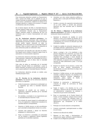 26 -- Segundo Suplemento -- Registro Oficial Nº 417 -- Jueves 31 de Marzo del 2011
Estas instituciones educativas contarán con financiamiento
total o parcial del Estado, con la condición de que se
cumpla el principio de gratuidad, igualdad de oportunidades
para el acceso y permanencia, rendición de cuentas de sus
resultados educativos y manejo de los recursos y el respeto
a la libertad de credo de las familias.
Por el Interés Superior del Niño, la Autoridad Educativa
Nacional regulará el pago de los servicios educativos en la
parte estrictamente necesaria para su financiamiento
integral, solamente cuando la contribución del fisco sea
insuficiente para el correcto funcionamiento del centro
educativo.
Art. 56.- Instituciones educativas particulares.- Las
instituciones educativas particulares están constituidas y
administradas por personas naturales o jurídicas de derecho
privado podrán impartir educación en todas las
modalidades, previa autorización de la Autoridad Educativa
Nacional y bajo su control y supervisión. La educación en
estas instituciones puede ser confesional o laica.
La autorización será específica para cada plan de estudios.
Para impartir nuevos estudios se requerirá, según el caso, la
autorización o el reconocimiento respectivos.
Las instituciones educativas particulares están autorizadas a
cobrar pensiones y matrículas, de conformidad con la Ley y
los reglamentos que, para el efecto, dicte la Autoridad
Educativa Nacional.
Todo cobro de rubros no autorizados por la Autoridad
Educativa Nacional deberá ser reembolsado a quien lo
hubiere efectuado, sin perjuicio de las sanciones que por tal
motivo pueda establecer la Autoridad Educativa Nacional.
Las instituciones educativas privadas no tendrán como
finalidad principal el lucro.
Art. 57.- Derechos de las instituciones educativas
particulares.- Son derechos de las instituciones educativas
particulares, los siguientes:
a. Cobrar las pensiones y matrículas de conformidad con
el reglamento que emita la Autoridad Educativa
Nacional;
b. Organizarse de acuerdo con sus estatutos y
reglamentos, legalmente aprobados por la Autoridad
Educativa Nacional;
c. Ser atendidos y escuchados en sus requerimientos por
la Autoridad Educativa Nacional o local;
d. Ser evaluados de manera integral, de conformidad con
la Ley, los reglamentos y disposiciones emanadas de la
autoridad educativa correspondiente;
e. Garantizar el debido proceso en todo procedimiento
que la autoridad correspondiente iniciare en su contra;
f. Asociarse para potenciar y apoyar sus funciones
pedagógicas y/o administrativas;
g. Elegir a sus directivos y autoridades, de conformidad
con sus estatutos y reglamentos internos legalmente
aprobados por la autoridad competente;
h. Articularse con otros centros educativos públicos o
privados entre sí como parte del Sistema Nacional de
Educación; e,
i. Acceder a convenios de cooperación interinstitucional
con el sector público o privado para proyectos
específicos que sean relevantes para el desarrollo
educativo.
Art. 58.- Deberes y obligaciones de las instituciones
educativas particulares.- Son deberes y obligaciones de las
instituciones educativas particulares:
a. Garantizar la utilización de medidas de acción
afirmativa a favor de los titulares de derechos que se
encuentran en condición de desigualdad, para el acceso
y permanencia en el servicio de educación que están
autorizados a brindar;
b. Cumplir las medidas de protección impuestas por las
autoridades judiciales o administrativas a favor de las y
los estudiantes en el establecimiento educativo;
c. Apoyar y proteger a las y los estudiantes u otras
personas integrantes de la institución, que hayan sido
víctimas de abusos o delitos que atenten contra su
integridad física, psicológica o sexual, dictando la
suspensión inmediata de funciones o actividades de
el/los implicados, sin perjuicio de las investigaciones y
sanciones de orden administrativo, penal o civil que
correspondan;
d. Respetar los derechos de las personas y excluir toda
forma de abuso, maltrato, discriminación y
desvalorización, así como toda forma de castigo cruel,
inhumano y degradante;
e. Garantizar el debido proceso en todo procedimiento
orientado a establecer sanciones a los miembros de la
comunidad educativa, docentes, trabajadoras y
trabajadores, padres, madres de familia o
representantes legales y estudiantes;
f. Garantizar la construcción e implementación y
evolución de códigos de convivencia de forma
participativa;
g. Vigilar el respeto a los derechos de los y las
estudiantes y denunciar ante las autoridades judiciales
y/o administrativas competentes las amenazas o
violaciones de que tuvieren conocimiento;
h. Poner en conocimiento de la Fiscalía General del
Estado, en forma inmediata, cualquier forma de abuso
sexual o de cualquier otra naturaleza penal, sin
perjuicio de las investigaciones y sanciones de orden
administrativo que correspondan en el ámbito
educativo;
i. Participar en el circuito educativo correspondiente;
j. Construir consensuada y participativamente su código
de convivencia;
k. Garantizar una educación de calidad;
l. Mantener en buen estado y funcionamiento su
infraestructura, equipo, mobiliario y material didáctico;
m. Cumplir con sus obligaciones patronales;
 