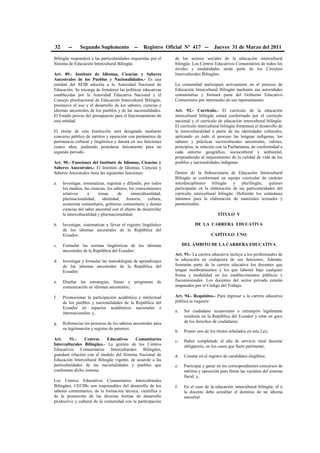 32 -- Segundo Suplemento -- Registro Oficial Nº 417 -- Jueves 31 de Marzo del 2011
Bilingüe responderá a las particularidades requeridas por el
Sistema de Educación Intercultural Bilingüe.
Art. 89.- Instituto de Idiomas, Ciencias y Saberes
Ancestrales de los Pueblos y Nacionalidades.- Es una
entidad del SEIB adscrita a la Autoridad Nacional de
Educación. Se encarga de fortalecer las políticas educativas
establecidas por la Autoridad Educativa Nacional y el
Consejo plurinacional de Educación Intercultural Bilingüe,
promueve el uso y el desarrollo de los saberes, ciencias e
idiomas ancestrales de los pueblos y de las nacionalidades.
El Estado provee del presupuesto para el funcionamiento de
esta entidad.
El titular de esta Institución será designado mediante
concurso público de méritos y oposición con parámetros de
pertinencia cultural y lingüística y durará en sus funciones
cuatro años, pudiendo postularse únicamente para un
segundo periodo.
Art. 90.- Funciones del Instituto de Idiomas, Ciencias y
Saberes Ancestrales.- El Instituto de Idiomas, Ciencias y
Saberes Ancestrales tiene las siguientes funciones:
a. Investigar, sistematizar, registrar y difundir, por todos
los medios, las ciencias, los saberes, los conocimientos
relativos a temas de interculturalidad,
plurinacionalidad, identidad, historia, cultura,
economía comunitaria, gobierno comunitario y demás
ciencias del saber ancestral con el objeto de desarrollar
la interculturalidad y plurinacionalidad;
b. Investigar, sistematizar y llevar el registro lingüístico
de los idiomas ancestrales de la República del
Ecuador;
c. Formular las normas lingüísticas de los idiomas
ancestrales de la República del Ecuador;
d. Investigar y formular las metodologías de aprendizajes
de los idiomas ancestrales de la República del
Ecuador;
e. Diseñar las estrategias, líneas y programas de
comunicación en idiomas ancestrales;
f. Promocionar la participación académica e intelectual
de los pueblos y nacionalidades de la República del
Ecuador en espacios académicos nacionales e
internacionales; y,
g. Referenciar los procesos de los saberes ancestrales para
su legitimación y registro de patentes.
Art. 91.- Centros Educativos Comunitarios
Interculturales Bilingües.- La gestión de los Centros
Educativos Comunitarios Interculturales Bilingües,
guardará relación con el modelo del Sistema Nacional de
Educación Intercultural Bilingüe vigente, de acuerdo a las
particularidades de las nacionalidades y pueblos que
conforman dicho sistema.
Los Centros Educativos Comunitarios Interculturales
Bilingües, CECIBs son responsables del desarrollo de los
saberes comunitarios, de la formación técnica, científica y
de la promoción de las diversas formas de desarrollo
productivo y cultural de la comunidad con la participación
de los actores sociales de la educación intercultural
bilingüe. Los Centros Educativos Comunitarios de todos los
niveles y modalidades serán parte de los Circuitos
Interculturales Bilingües.
La comunidad participará activamente en el proceso de
Educación Intercultural Bilingüe mediante sus autoridades
comunitarias y formará parte del Gobierno Educativo
Comunitario por intermedio de sus representantes.
Art. 92.- Currículo.- El currículo de la educación
intercultural bilingüe estará conformado por el currículo
nacional y el currículo de educación intercultural bilingüe.
El currículo intercultural bilingüe fomentará el desarrollo de
la interculturalidad a partir de las identidades culturales,
aplicando en todo el proceso las lenguas indígenas, los
saberes y prácticas socioculturales ancestrales, valores,
principios, la relación con la Pachamama, de conformidad a
cada entorno geográfico, sociocultural y ambiental,
propendiendo al mejoramiento de la calidad de vida de los
pueblos y nacionalidades indígenas.
Dentro de la Subsecretaría de Educación Intercultural
Bilingüe se conformará un equipo curricular de carácter
interdisciplinario bilingüe y plurilingüe, quienes
participarán en la elaboración de las particularidades del
currículo intercultural bilingüe. Definirán los estándares
mínimos para la elaboración de materiales textuales y
paratextuales.
TÍTULO V
DE LA CARRERA EDUCATIVA
CAPÍTULO UNO
DEL ÁMBITO DE LA CARRERA EDUCATIVA
Art. 93.- La carrera educativa incluye a los profesionales de
la educación en cualquiera de sus funciones. Además,
formarán parte de la carrera educativa los docentes que
tengan nombramientos y los que laboren bajo cualquier
forma y modalidad en los establecimientos públicos y
fiscomisionales. Los docentes del sector privado estarán
amparados por el Código del Trabajo.
Art. 94.- Requisitos.- Para ingresar a la carrera educativa
pública se requiere:
a. Ser ciudadano ecuatoriano o extranjero legalmente
residente en la República del Ecuador y estar en goce
de los derechos de ciudadanía;
b. Poseer uno de los títulos señalados en esta Ley;
c. Haber completado el año de servicio rural docente
obligatorio, en los casos que fuere pertinente;
d. Constar en el registro de candidatos elegibles;
e. Participar y ganar en los correspondientes concursos de
méritos y oposición para llenar las vacantes del sistema
fiscal; y,
f. En el caso de la educación intercultural bilingüe, el o
la docente debe acreditar el dominio de un idioma
ancestral.
 