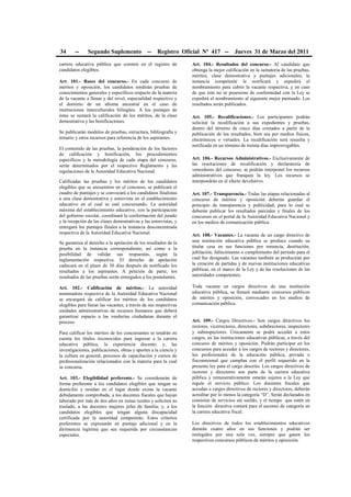 34 -- Segundo Suplemento -- Registro Oficial Nº 417 -- Jueves 31 de Marzo del 2011
carrera educativa pública que consten en el registro de
candidatos elegibles.
Art. 101.- Bases del concurso.- En cada concurso de
méritos y oposición, los candidatos rendirán pruebas de
conocimientos generales y específicos respecto de la materia
de la vacante a llenar y del nivel, especialidad respectivo y
el dominio de un idioma ancestral en el caso de
instituciones interculturales bilingües. A los puntajes de
éstas se sumará la calificación de los méritos, de la clase
demostrativa y las bonificaciones.
Se publicarán modelos de pruebas, estructura, bibliografía y
temario y otros recursos para referencia de los aspirantes.
El contenido de las pruebas, la ponderación de los factores
de calificación y bonificación, los procedimientos
específicos y la metodología de cada etapa del concurso,
serán determinados por el respectivo Reglamento y las
regulaciones de la Autoridad Educativa Nacional.
Calificadas las pruebas y los méritos de los candidatos
elegibles que se encuentren en el concurso, se publicará el
cuadro de puntajes y se convocará a los candidatos finalistas
a una clase demostrativa y entrevista en el establecimiento
educativo en el cual se esté concursando. La autoridad
máxima del establecimiento educativo, con la participación
del gobierno escolar, coordinará la conformación del jurado
y la recepción de las clases demostrativas y las entrevistas, y
entregará los puntajes finales a la instancia desconcentrada
respectiva de la Autoridad Educativa Nacional.
Se garantiza el derecho a la apelación de los resultados de la
prueba en la instancia correspondiente, así como a la
posibilidad de validar sus respuestas, según la
reglamentación respectiva. El derecho de apelación
caducará en el plazo de 30 días después de notificado los
resultados a los aspirantes. A petición de parte, los
resultados de las pruebas serán entregados a los postulantes.
Art. 102.- Calificación de méritos.- La autoridad
nominadora respectiva de la Autoridad Educativa Nacional
se encargará de calificar los méritos de los candidatos
elegibles para llenar las vacantes, a través de sus respectivas
unidades administrativas de recursos humanos que deberá
garantizar espacio a las veedurías ciudadanas durante el
proceso.
Para calificar los méritos de los concursantes se tendrán en
cuenta los títulos reconocidos para ingresar a la carrera
educativa pública, la experiencia docente; y, las
investigaciones, publicaciones, obras y aportes a la ciencia y
la cultura en general; procesos de capacitación y cursos de
profesionalización relacionados con la materia para la cual
se concursa.
Art. 103.- Elegibilidad preferente.- Se considerarán de
forma preferente a los candidatos elegibles que tengan su
domicilio y residan en el lugar donde exista la vacante
debidamente comprobada, a los docentes fiscales que hayan
laborado por más de dos años en zonas rurales y soliciten su
traslado, a las docentes mujeres jefas de familia; y, a los
candidatos elegibles que tengan alguna discapacidad
certificada por la autoridad competente. Estos criterios
preferentes se expresarán en puntaje adicional y en la
dirimencia legítima que sea requerida por circunstancias
especiales.
Art. 104.- Resultados del concurso.- Al candidato que
obtenga la mejor calificación en la sumatoria de las pruebas,
méritos, clase demostrativa y puntajes adicionales, la
instancia competente le notificará y expedirá el
nombramiento para cubrir la vacante respectiva, y en caso
de que éste no se posesione de conformidad con la Ley se
expedirá el nombramiento al siguiente mejor puntuado. Los
resultados serán publicados.
Art. 105.- Recalificaciones.- Los participantes podrán
solicitar la recalificación a sus expedientes y pruebas,
dentro del término de cinco días contados a partir de la
publicación de los resultados, bien sea por medios físicos,
electrónicos o virtuales. La recalificación será resuelta y
notificada en un término de treinta días improrrogables.
Art. 106.- Recursos Administrativos.- Exclusivamente de
las resoluciones de recalificación y declaratoria de
vencedores del concurso, se podrán interponer los recursos
administrativos que franquea la ley. Los recursos se
interpondrán en el efecto devolutivo.
Art. 107.- Transparencia.- Todas las etapas relacionadas al
concurso de méritos y oposición deberán guardar el
principio de transparencia y publicidad, para lo cual se
deberán publicar los resultados parciales y finales de los
concursos en el portal de la Autoridad Educativa Nacional y
en los medios de comunicación pública.
Art. 108.- Vacantes.- La vacante de un cargo directivo de
una institución educativa pública se produce cuando su
titular cesa en sus funciones por renuncia, destitución,
jubilación, fallecimiento o cumplimiento del período para el
cual fue designado. Las vacantes también se producirán por
la creación de partidas y de nuevas instituciones educativas
públicas, en el marco de la Ley y de las resoluciones de las
autoridades competentes.
Toda vacante en cargos directivos de una institución
educativa pública, se llenará mediante concursos públicos
de méritos y oposición, convocados en los medios de
comunicación pública.
Art. 109.- Cargos Directivos.- Son cargos directivos los
rectores, vicerrectores, directores, subdirectores, inspectores
y subinspectores. Únicamente se podrá acceder a estos
cargos, en las instituciones educativas públicas, a través del
concurso de méritos y oposición. Podrán participar en los
concursos para acceder a los cargos de rectores y directores,
los profesionales de la educación pública, privada o
fiscomisional que cumplan con el perfil requerido en la
presente ley para el cargo descrito. Los cargos directivos de
rectores y directores son parte de la carrera educativa
pública y remunerativamente estarán sujetos a la Ley que
regule el servicio público. Los docentes fiscales que
accedan a cargos directivos de rectores y directores, deberán
acreditar por lo menos la categoría “D”. Serán declarados en
comisión de servicios sin sueldo, y el tiempo que estén en
la función directiva contará para el ascenso de categoría en
la carrera educativa fiscal.
Los directivos de todos los establecimientos educativos
durarán cuatro años en sus funciones y podrán ser
reelegidos por una sola vez, siempre que ganen los
respectivos concursos públicos de méritos y oposición.
 