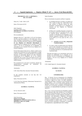4 -- Segundo Suplemento -- Registro Oficial Nº 417 -- Jueves 31 de Marzo del 2011
PRESIDENCIA DE LA REPÚBLICA
DEL ECUADOR
Oficio No. T. 4691 –SNJ-11-479
Quito, 28 de marzo de 2011
Señor Arquitecto
Fernando Cordero Cueva
PRESIDENTE ASAMBLEA NACIONAL
En su despacho
De mi consideración:
Mediante oficio No. T. 4691-SNJ-11-195, del 10 de febrero
del 2011, que fuera recibido el 11 del mismo mes y año, el
señor Presidente Constitucional de la República remitió
hasta la Asamblea Nacional la objeción parcial al Proyecto
de Ley Orgánica de Educación Intercultural, en
cumplimiento de lo dispuesto por los artículos 137 último
inciso y 138 de la Constitución de la República, en
concordancia con el artículo 64 de la Ley Orgánica de la
Función Legislativa.
En tal virtud, para los fines de Ley, solicito a usted se sirva
extender una certificación de la que se desprenda si se llegó
a discutir y aprobar o no por parte del Pleno de la Asamblea
Nacional, la mencionada objeción del señor Presidente
Constitucional de la República, sea en los términos
establecidos por el tercer inciso del artículo 64 de la Ley
Orgánica de la Función Legislativa, o de su inciso cuarto,
respectivamente.
Por la atención que se sirva dar a la presente, anticipo mis
agradecimientos, reiterando mi sentimiento de
consideración y estima.
Atentamente,
f.) Dr. Alexis Mera Giler, Secretario Nacional Jurídico.
Es fiel compulsa constante en una foja útil.- LO
CERTIFICO.
Quito, 29 de marzo de 2011.
f.) Ab. Oscar Pico Solórzano, Subsecretario Nacional de la
Administración Pública.
ASAMBLEA NACIONAL
Of. No. SAN-2011-0281
Quito, 29 de marzo de 2011
Señor Economista
Rafael Correa Delgado
PRESIDENTE CONSTITUCIONAL DE LA
REPÚBLICA DEL ECUADOR
En su despacho
Señor Presidente:
Para su conocimiento me permito certificar lo siguiente:
1. La Asamblea Nacional, con fecha 11 de febrero de
2011, recibió el oficio No. T.4691-SNJ-11-195,
que contiene la Objeción Parcial del señor
Presidente Constitucional de la República al
Proyecto de Ley Orgánica de Educación
Intercultural.
2. El Pleno de la Asamblea Nacional, en Sesión No.
92, llevada a cabo el 15 de febrero de 2011, trató
la objeción parcial, ratificándose en el texto
remitido a la Presidencia de la República por la
Función Legislativa mediante oficio No. PAN-
FC-011-0074, de 14 de enero de 2011, en lo
siguiente:
• Artículos: 6; 12; 13; 68; y, Disposición
Transitoria Quinta.
3. En cuanto a todos los demás puntos de la objeción
que no están contenidos en el numeral 2 de este
documento, me permito informar que el Pleno de
la Asamblea Nacional no se ha pronunciado hasta
la presente fecha.
Particular que pongo en su conocimiento, para que se
proceda de conformidad con lo dispuesto en los
artículos 138 de la Constitución de la República del
Ecuador y 64 de la Ley Orgánica de la Función
Legislativa.
Atentamente,
f.) Dr. Andrés Segovia S., Secretario General.
ASAMBLEA NACIONAL
EL PLENO
CONSIDERANDO:
Que, el Artículo 26 de la Constitución de la República
reconoce a la educación como un derecho que las personas
lo ejercen a largo de su vida y un deber ineludible e
inexcusable del Estado. Constituye un área prioritaria de la
política pública y de la inversión estatal, garantía de la
igualdad e inclusión social y condición indispensable para
el buen vivir. Las personas, las familias y la sociedad tienen
el derecho y la responsabilidad de participar en el proceso
educativo;
Que, el Art. 27 de la Constitución de la República establece
que la educación debe estar centrada en el ser humano y
garantizará su desarrollo holístico, en el marco del respeto a
los derechos humanos, al medio ambiente sustentable y a la
democracia; será participativa, obligatoria, intercultural,
democrática, incluyente y diversa, de calidad y calidez;
impulsará la equidad de género, la justicia, la solidaridad y
la paz; estimulará el sentido crítico, el arte y la cultura
física, la iniciativa individual y comunitaria, y el desarrollo
de competencias y capacidades para crear y trabajar.
 