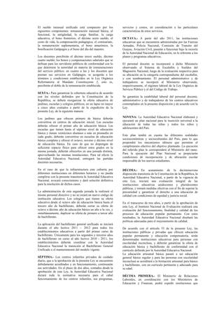 El sueldo mensual unificado está compuesto por los
siguientes componentes: remuneración mensual básica, el
funcional, la antigüedad, la carga familiar, la carga
educativa, el bono fronterizo, el décimo sexto sueldo, el
costo de vida, la compensación pedagógica, el comisariato,
la remuneración suplementaria, el bono amazónico, la
bonificación Galápagos y el bono del día del maestro.
Los docentes percibirán el décimo tercer sueldo, décimo
cuarto sueldo; los bonos y compensaciones salariales que se
definan para los servidores públicos de conformidad con lo
que determine la autoridad en materia de remuneraciones
del servicio público; en cuanto a las y los docentes que
prestan sus servicios en Galápagos, se acogerán a los
términos y condiciones establecidos en la Ley Orgánica
Reformatoria al Mandato Constituyente 2, esto es,
percibirán el doble de la remuneración establecida.
SEXTA.- Para garantizar la cobertura educativa de acuerdo
con los niveles definidos por la Constitución de la
República, se deberá reorganizar la oferta educativa de
jardines, escuelas y colegios públicos, en un lapso no mayor
a cinco años contados a partir de la expedición de la
presente Ley, de la siguiente manera:
Los jardines que ofrecen primero de básica deberán
convertirse en centros de educación inicial. Las escuelas
deberán ofrecer el primer año de educación básica. Las
escuelas que tienen hasta el séptimo nivel de educación
básica y tienen veinticinco alumnos o más en promedio en
cada grado, deberán convertirse en escuelas de educación
básica completa y ofrecer el octavo, noveno y décimo nivel
de educación básica. En caso de que no dispongan de
suficiente espacio físico para ofrecer estos grados en la
misma jornada, deberán ofrecerlos en una jornada distinta,
aprovechando las mismas instalaciones. Para tal efecto la
Autoridad Educativa Nacional, entregará las partidas
docentes necesarias.
En el caso de que la infraestructura este cubierta por
diferentes instituciones en diferentes horarios y no pueda
cumplirse con la presente transitoria la Autoridad Educativa
Nacional, avocará conocimiento y dará solución definitiva
para la resolución de dichos casos.
La administración de esta segunda jornada la realizará el
mismo personal directivo y no se creará un nuevo código de
institución educativa. Los colegios que tienen su oferta
educativa desde el octavo año de educación básica hasta el
tercero año de bachillerato, deberán cerrar su oferta de
octavo a décimo año de educación básica un año a la vez, y
simultáneamente, duplicar su oferta de primero a tercer año
de bachillerato.
La aplicación del bachillerato general unificado se iniciará
durante el año lectivo 2011 – 2012 para todos los
establecimientos educativos a partir del primer curso de
bachillerato. Únicamente para los segundos y terceros años
de bachillerato en curso al año lectivo 2010 - 2011, los
establecimientos deberán coordinar con la Autoridad
Educativa Nacional la transición al Bachillerato General
Unificado o el mantenimiento del modelo vigente.
SÉPTIMA.- Los centros infantiles privados de cuidado
diario, que a la aprobación de la presente Ley se encuentren
debidamente acreditados y en funcionamiento, continuarán
sus actividades. En el plazo de dos años, contados desde la
aprobación de esta Ley, la Autoridad Educativa Nacional
dictará toda la normativa necesaria para el cabal
funcionamiento de los centros infantiles, sus programas,
servicios y costos, en consideración a las particulares
características de estos servicios.
OCTAVA.- A partir del año 2011, las instituciones
educativas que se encuentren administradas por las Fuerzas
Armadas, Policía Nacional, Comisión de Transito del
Guayas, Aviación Civil, pasarán a funcionar bajo la rectoría
de la Autoridad Nacional de Educación, en lo referente a los
planes y programas educativos.
El personal docente se incorporará a dicho Ministerio
observando el Sistema de Escalafón y Sueldos del
Magisterio Nacional, luego de la evaluación respectiva para
su ubicación en la categoría correspondiente del escalafón,
y con nombramiento. El personal administrativo y de
trabajadores se incorporá al Ministerio observando,
respectivamente, el régimen laboral de la Ley Orgánica de
Servicio Público y el del Código de Trabajo.
Se garantiza la estabilidad laboral del personal docente,
administrativo y de trabajadores de los centros educativos
contemplados en la presente disposición y de acuerdo con la
Ley.
NOVENA: La Autoridad Educativa Nacional elaborará y
ejecutará un plan nacional para la inserción universal a la
educación de todas las niñas y todos los niños y
adolescentes del País.
Este plan tendrá en cuenta las diferentes realidades
socioeconómicas y socioculturales del País, para lo que
propondrá los mecanismos idóneos que permitan el
cumplimiento efectivo del objetivo planteado. La ejecución
del referido plan le corresponderá al Ministerio del ramo.
Para la ejecución del Plan Nacional se propiciarán
condiciones de incorporación y de ubicación escolar
responsable de los nuevos estudiantes.
DÉCIMA.- En acatamiento de la decimonovena
disposición transitoria de la Constitución de la República, la
Autoridad Educativa Nacional, a partir de la vigencia de
esta Ley, iniciará una evaluación integral de las
instituciones educativas unidocentes y pluridocentes
públicas, y tomará medidas efectivas con el fin de superar la
precariedad y garantizar el derecho a una educación de
calidad con condiciones de equidad y justicia social.
En el transcurso de tres años, a partir de la aprobación de
esta Ley, el Instituto Nacional de Evaluación realizará una
evaluación del funcionamiento, finalidad y calidad de los
procesos de educación popular permanente. Con estos
resultados, la Autoridad Educativa Nacional diseñará las
políticas adecuadas para el mejoramiento de calidad.
De acuerdo con el artículo 53 de la presente Ley, las
instituciones públicas y privadas que ofrecen educación
popular permanente y educación compensatoria, serán
denominadas instituciones educativas para personas con
escolaridad inconclusa, y deberán garantizar la oferta de
educación básica y bachillerato de conformidad con el
currículo definido por la Autoridad Educativa Nacional.
La educación artesanal básica pasará a ser educación
general básica regular y para las personas con escolaridad
inconclusa se acreditará a la formación artesanal para básico
y bachillerato, con un currículo pertinente y adecuado para
su edad.
DÉCIMA PRIMERA.- El Ministerio de Relaciones
Laborales, en coordinación con los Ministerios de
Educación y Finanzas, podrá expedir resoluciones que
 