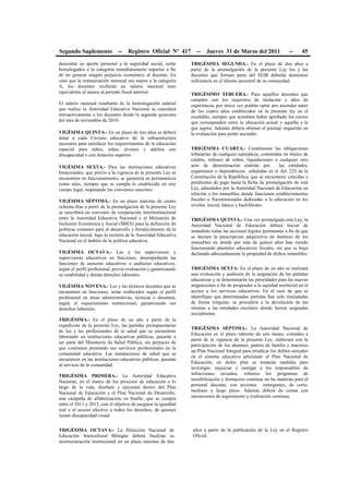 Segundo Suplemento -- Registro Oficial Nº 417 -- Jueves 31 de Marzo del 2011 -- 45
descontar su aporte personal a la seguridad social, serán
homologados a la categoría inmediatamente superior a fin
de no generar ningún perjuicio económico al docente. En
caso que la remuneración mensual sea mayor a la categoría
A, los docentes recibirán un salario mensual neto
equivalente al menos al periodo fiscal anterior.
El salario mensual resultante de la homologación salarial
que realice la Autoridad Educativa Nacional se cancelará
retroactivamente a los docentes desde la segunda quincena
del mes de noviembre de 2010.
VIGÉSIMA QUINTA.- En un plazo de tres años se deberá
dotar a cada Circuito educativo de la infraestructura
necesaria para satisfacer los requerimientos de la educación
especial para niños, niñas, jóvenes y adultos con
discapacidad o con dotación superior.
VIGÉSIMA SEXTA.- Para las instituciones educativas
binacionales, que previo a la vigencia de la presente Ley se
encuentren en funcionamiento, se garantiza su permanencia
como tales, siempre que se cumpla lo establecido en este
cuerpo legal, respetando los convenios suscritos.
VIGÉSIMA SÉPTIMA.- En un plazo máximo de ciento
ochenta días a partir de la promulgación de la presente Ley
se suscribirá un convenio de cooperación interinstitucional
entre la Autoridad Educativa Nacional y el Ministerio de
Inclusión Económica y Social (MIES) para la definición de
políticas comunes para el desarrollo y fortalecimiento de la
educación inicial, bajo la rectoría de la Autoridad Educativa
Nacional en el ámbito de la política educativa.
VIGÉSIMA OCTAVA.- Las y los supervisores y
supervisoras educativos en funciones, desempeñarán las
funciones de asesores educativos o auditores educativos,
según el perfil profesional, previa evaluación y garantizando
su estabilidad y demás derechos laborales.
VIGÉSIMA NOVENA.- Los y las técnicos docentes que se
encuentren en funciones, serán reubicados según el perfil
profesional en áreas administrativas, técnicas o docentes,
según el requerimiento institucional; garantizando sus
derechos laborales.
TRIGÉSIMA.- En el plazo de un año a partir de la
expedición de la presente Ley, las partidas presupuestarias
de los y las profesionales de la salud que se encuentren
laborando en instituciones educativas públicas, pasarán a
ser parte del Ministerio de Salud Pública, sin perjuicio de
que continúen prestando sus servicios profesionales en la
comunidad educativa. Las instalaciones de salud que se
encuentren en las instituciones educativas públicas, pasarán
al servicio de la comunidad.
TRIGÉSIMA PRIMERA.- La Autoridad Educativa
Nacional, en el marco de los procesos de educación a lo
largo de la vida, diseñará y ejecutará dentro del Plan
Nacional de Educación y el Plan Nacional de Desarrollo,
una campaña de alfabetización en braille, que se cumpla
entre el 2011 y 2015, con el objetivo de asegurar la igualdad
real y el acceso efectivo a todos los derechos, de quienes
tienen discapacidad visual.
TRIGÉSIMA SEGUNDA.- En el plazo de dos años a
partir de la promulgación de la presente Ley los y las
docentes que forman parte del SEIB deberán demostrar
suficiencia en el idioma ancestral de su comunidad.
TRIGÉSIMO TERCERA.- Para aquellos docentes que
cumplen con los requisitos de titulación y años de
experiencia, por única vez podrán optar por ascender antes
de los cuatro años establecidos en la presente ley en el
escalafón, siempre que acrediten haber aprobado los cursos
que corresponden entre la ubicación actual y aquella a la
que aspira. Además deberá obtener el puntaje requerido en
la evaluación para poder ascender.
TRIGÉSIMA CUARTA.- Condónense las obligaciones
tributarias de cualquier naturaleza, contenidas en títulos de
crédito, órdenes de cobro, liquidaciones o cualquier otro
acto de determinación emitido por las entidades,
organismos o dependencias señaladas en el Art. 225 de la
Constitución de la República, que se encuentren vencidas y
pendientes de pago hasta la fecha de promulgación de esta
Ley, adeudados por la Autoridad Nacional de Educación en
relación a los inmuebles donde funcionen establecimientos
fiscales o fiscomisionales dedicadas a la educación en los
niveles, inicial, básico y bachillerato.
TRIGÉSIMA QUINTA.- Una vez promulgada esta Ley, la
Autoridad Nacional de Educación deberá iniciar de
inmediato todas las acciones legales pertinentes a fin de que
se declare la prescripción adquisitiva de dominio de los
inmuebles en donde por más de quince años han venido
funcionando planteles educativos fiscales, sin que se haya
declarado adecuadamente la propiedad de dichos inmuebles.
TRIGÉSIMA SEXTA: En el plazo de un año se realizará
una evaluación y auditoría de la asignación de las partidas
educativas y se determinarán las prioridades para las nuevas
asignaciones a fin de propender a la equidad territorial en el
acceso a los servicios educativos. En el caso de que se
identifique que determinadas partidas han sido trasladadas
de forma irregular, se procederá a la devolución de las
mismas a las entidades escolares donde fueron asignadas
inicialmente.
TRIGÉSIMA SÉPTIMA.- La Autoridad Nacional de
Educación en el plazo máximo de seis meses, contados a
partir de la vigencia de la presente Ley, elaborará con la
participación de los alumnos, padres de familia y maestros
un Plan Nacional Integral para erradicar los delitos sexuales
en el sistema educativo articulado al Plan Nacional de
Educación; en dicho plan se tomarán medidas para
investigar, enjuiciar y castigar a los responsables de
infracciones sexuales, refuerce los programas de
sensibilización y formación continua en las materias para el
personal docente, con acciones emergentes, de corto,
mediano y largo plazo. Además deberá de contar con
mecanismos de seguimiento y evaluación continua.
TRIGÉSIMA OCTAVA.- La Dirección Nacional de
Educación Intercultural Bilingüe deberá finalizar su
reestructuración institucional en un plazo máximo de dos
años a partir de la publicación de la Ley en el Registro
Oficial.
 