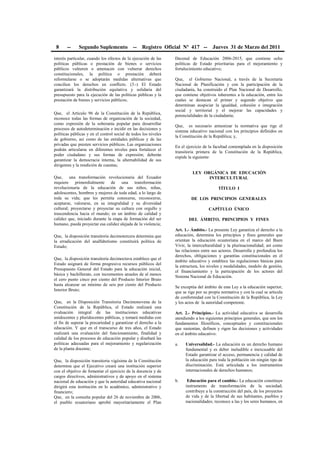 8 -- Segundo Suplemento -- Registro Oficial Nº 417 -- Jueves 31 de Marzo del 2011
interés particular, cuando los efectos de la ejecución de las
políticas públicas o prestación de bienes o servicios
públicos vulneren o amenacen con vulnerar derechos
constitucionales, la política o prestación deberá
reformularse o se adoptarán medidas alternativas que
concilien los derechos en conflicto. (3.-) El Estado
garantizará la distribución equitativa y solidaria del
presupuesto para la ejecución de las políticas públicas y la
prestación de bienes y servicios públicos;
Que, el Artículo 96 de la Constitución de la República,
reconoce todas las formas de organización de la sociedad,
como expresión de la soberanía popular para desarrollar
procesos de autodeterminación e incidir en las decisiones y
políticas públicas y en el control social de todos los niveles
de gobierno, así como de las entidades públicas y de las
privadas que presten servicios públicos. Las organizaciones
podrán articularse en diferentes niveles para fortalecer el
poder ciudadano y sus formas de expresión; deberán
garantizar la democracia interna, la alternabilidad de sus
dirigentes y la rendición de cuentas;
Que, una transformación revolucionaria del Ecuador
requiere primordialmente de una transformación
revolucionaria de la educación de sus niños, niñas,
adolescentes, hombres y mujeres de toda edad, a lo largo de
toda su vida; que les permita conocerse, reconocerse,
aceptarse, valorarse, en su integralidad y su diversidad
cultural; proyectarse y proyectar su cultura con orgullo y
trascendencia hacia el mundo; en un ámbito de calidad y
calidez que, iniciado durante la etapa de formación del ser
humano, pueda proyectar esa calidez alejada de la violencia;
Que, la disposición transitoria decimotercera determina que
la erradicación del analfabetismo constituirá política de
Estado;
Que, la disposición transitoria decimoctava establece que el
Estado asignará de forma progresiva recursos públicos del
Presupuesto General del Estado para la educación inicial,
básica y bachillerato, con incrementos anuales de al menos
el cero punto cinco por ciento del Producto Interior Bruto
hasta alcanzar un mínimo de seis por ciento del Producto
Interior Bruto;
Que, en la Disposición Transitoria Decimonovena de la
Constitución de la República, el Estado realizará una
evaluación integral de las instituciones educativas
unidocentes y pluridocentes públicas, y tomará medidas con
el fin de superar la precariedad y garantizar el derecho a la
educación. Y que en el transcurso de tres años, el Estado
realizará una evaluación del funcionamiento, finalidad y
calidad de los procesos de educación popular y diseñará las
políticas adecuadas para el mejoramiento y regularización
de la planta docente;
Que, la disposición transitoria vigésima de la Constitución
determina que el Ejecutivo creará una institución superior
con el objetivo de fomentar el ejercicio de la docencia y de
cargos directivos, administrativos y de apoyo en el sistema
nacional de educación y que la autoridad educativa nacional
dirigirá esta institución en lo académico, administrativo y
financiero;
Que, en la consulta popular del 26 de noviembre de 2006,
el pueblo ecuatoriano aprobó mayoritariamente el Plan
Decenal de Educación 2006-2015, que contiene ocho
políticas de Estado prioritarias para el mejoramiento y
fortalecimiento educativo;
Que, el Gobierno Nacional, a través de la Secretaría
Nacional de Planificación y con la participación de la
ciudadanía, ha construido el Plan Nacional de Desarrollo,
que contiene objetivos inherentes a la educación, entre los
cuales se destacan el primer y segundo objetivo que
determinan auspiciar la igualdad, cohesión e integración
social y territorial y el mejorar las capacidades y
potencialidades de la ciudadanía;
Que, es necesario armonizar la normativa que rige el
sistema educativo nacional con los principios definidos en
la Constitución de la República; y,
En el ejercicio de la facultad contemplada en la disposición
transitoria primera de la Constitución de la República,
expide la siguiente:
LEY ORGÁNICA DE EDUCACIÓN
INTERCULTURAL
TÍTULO I
DE LOS PRINCIPIOS GENERALES
CAPÍTULO ÚNICO
DEL ÁMBITO, PRINCIPIOS Y FINES
Art. 1.- Ámbito.- La presente Ley garantiza el derecho a la
educación, determina los principios y fines generales que
orientan la educación ecuatoriana en el marco del Buen
Vivir, la interculturalidad y la plurinacionalidad; así como
las relaciones entre sus actores. Desarrolla y profundiza los
derechos, obligaciones y garantías constitucionales en el
ámbito educativo y establece las regulaciones básicas para
la estructura, los niveles y modalidades, modelo de gestión,
el financiamiento y la participación de los actores del
Sistema Nacional de Educación.
Se exceptúa del ámbito de esta Ley a la educación superior,
que se rige por su propia normativa y con la cual se articula
de conformidad con la Constitución de la República, la Ley
y los actos de la autoridad competente.
Art. 2.- Principios.- La actividad educativa se desarrolla
atendiendo a los siguientes principios generales, que son los
fundamentos filosóficos, conceptuales y constitucionales
que sustentan, definen y rigen las decisiones y actividades
en el ámbito educativo:
a. Universalidad.- La educación es un derecho humano
fundamental y es deber ineludible e inexcusable del
Estado garantizar el acceso, permanencia y calidad de
la educación para toda la población sin ningún tipo de
discriminación. Está articulada a los instrumentos
internacionales de derechos humanos;
b. Educación para el cambio.- La educación constituye
instrumento de transformación de la sociedad;
contribuye a la construcción del país, de los proyectos
de vida y de la libertad de sus habitantes, pueblos y
nacionalidades; reconoce a las y los seres humanos, en
 
