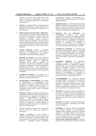 Segundo Suplemento -- Registro Oficial Nº 417 -- Jueves 31 de Marzo del 2011 -- 9
particular a las niñas, niños y adolescentes, como
centro del proceso de aprendizajes y sujetos de
derecho; y se organiza sobre la base de los principios
constitucionales;
c. Libertad.- La educación forma a las personas para la
emancipación, autonomía y el pleno ejercicio de sus
libertades. El Estado garantizará la pluralidad en la
oferta educativa;
d. Interés superior de los niños, niñas y adolescentes.-
El interés superior de los niños, niñas y adolescentes,
está orientado a garantizar el ejercicio efectivo del
conjunto de sus derechos e impone a todas las
instituciones y autoridades, públicas y privadas, el
deber de ajustar sus decisiones y acciones para su
atención. Nadie podrá invocarlo contra norma expresa
y sin escuchar previamente la opinión del niño, niña o
adolescente involucrado, que esté en condiciones de
expresarla;
e. Atención prioritaria.- Atención e integración
prioritaria y especializada de las niñas, niños y
adolescentes con discapacidad o que padezcan
enfermedades catastróficas de alta complejidad;
f. Desarrollo de procesos.- Los niveles educativos
deben adecuarse a ciclos de vida de las personas, a su
desarrollo cognitivo, afectivo y psicomotriz,
capacidades, ámbito cultural y lingüístico, sus
necesidades y las del país, atendiendo de manera
particular la igualdad real de grupos poblacionales
históricamente excluidos o cuyas desventajas se
mantienen vigentes, como son las personas y grupos
de atención prioritaria previstos en la Constitución de
la República;
g. Aprendizaje permanente.- La concepción de la
educación como un aprendizaje permanente, que se
desarrolla a lo largo de toda la vida;
h. Interaprendizaje y multiaprendizaje.- Se considera
al interaprendizaje y multiaprendizaje como
instrumentos para potenciar las capacidades humanas
por medio de la cultura, el deporte, el acceso a la
información y sus tecnologías, la comunicación y el
conocimiento, para alcanzar niveles de desarrollo
personal y colectivo;
i. Educación en valores.- La educación debe basarse en
la transmisión y práctica de valores que promuevan la
libertad personal, la democracia, el respeto a los
derechos, la responsabilidad, la solidaridad, la
tolerancia, el respeto a la diversidad de género,
generacional, étnica, social, por identidad de género,
condición de migración y creencia religiosa, la
equidad, la igualdad y la justicia y la eliminación de
toda forma de discriminación;
j. Garantizar el derecho de las personas a una educación
libre de violencia de género, que promueva la
coeducación;
k. Enfoque en derechos.- La acción, práctica y
contenidos educativos deben centrar su acción en las
personas y sus derechos. La educación deberá incluir
el conocimiento de los derechos, sus mecanismos de
protección y exigibilidad, ejercicio responsable,
reconocimiento y respeto a las diversidades, en un
marco de libertad, dignidad, equidad social, cultural e
igualdad de género;
l. Igualdad de género.- La educación debe garantizar la
igualdad de condiciones, oportunidades y trato entre
hombres y mujeres. Se garantizan medidas de acción
afirmativa para efectivizar el ejercicio del derecho a la
educación sin discriminación de ningún tipo;
m. Educación para la democracia.- Los
establecimientos educativos son espacios
democráticos de ejercicio de los derechos humanos y
promotores de la cultura de paz, transformadores de la
realidad, transmisores y creadores de conocimiento,
promotores de la interculturalidad, la equidad, la
inclusión, la democracia, la ciudadanía, la
convivencia social, la participación, la integración
social, nacional, andina, latinoamericana y mundial;
n. Comunidad de aprendizaje.- La educación tiene
entre sus conceptos aquel que reconoce a la sociedad
como un ente que aprende y enseña y se fundamenta
en la comunidad de aprendizaje entre docentes y
educandos, considerada como espacios de diálogo
social e intercultural e intercambio de aprendizajes y
saberes;
o. Participación ciudadana.- La participación
ciudadana se concibe como protagonista de la
comunidad educativa en la organización, gobierno,
funcionamiento, toma de decisiones, planificación,
gestión y rendición de cuentas en los asuntos
inherentes al ámbito educativo, así como sus
instancias y establecimientos. Comprende además el
fomento de las capacidades y la provisión de
herramientas para la formación en ciudadanía y el
ejercicio del derecho a la participación efectiva;
p. Corresponsabilidad.- La educación demanda
corresponsabilidad en la formación e instrucción de
las niñas, niños y adolescentes y el esfuerzo
compartido de estudiantes, familias, docentes, centros
educativos, comunidad, instituciones del Estado,
medios de comunicación y el conjunto de la sociedad,
que se orientarán por los principios de esta ley;
q. Motivación.- Se promueve el esfuerzo individual y la
motivación a las personas para el aprendizaje, así
como el reconocimiento y valoración del profesorado,
la garantía del cumplimiento de sus derechos y el
apoyo a su tarea, como factor esencial de calidad de la
educación;
r. Evaluación.- Se establece la evaluación integral como
un proceso permanente y participativo del Sistema
Educativo Nacional;
s. Flexibilidad.- La educación tendrá una flexibilidad
que le permita adecuarse a las diversidades y
realidades locales y globales, preservando la identidad
nacional y la diversidad cultural, para asumirlas e
integrarlas en el concierto educativo nacional, tanto
en sus conceptos como en sus contenidos, base
científica - tecnológica y modelos de gestión;
t. Cultura de paz y solución de conflictos.- El ejercicio
del derecho a la educación debe orientarse a construir
 