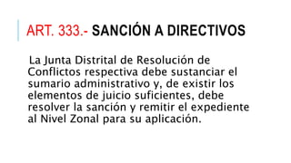 ART. 333.- SANCIÓN A DIRECTIVOS
La Junta Distrital de Resolución de
Conflictos respectiva debe sustanciar el
sumario administrativo y, de existir los
elementos de juicio suficientes, debe
resolver la sanción y remitir el expediente
al Nivel Zonal para su aplicación.
 