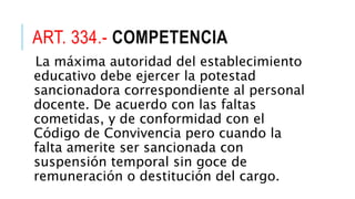 ART. 334.- COMPETENCIA
La máxima autoridad del establecimiento
educativo debe ejercer la potestad
sancionadora correspondiente al personal
docente. De acuerdo con las faltas
cometidas, y de conformidad con el
Código de Convivencia pero cuando la
falta amerite ser sancionada con
suspensión temporal sin goce de
remuneración o destitución del cargo.
 