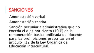 SANCIONES
Amonestación verbal
Amonestación escrita
Sanción pecuniaria administrativa que no
exceda el diez por ciento (10 %) de la
remuneración básica unificada del docente
para las prohibiciones prescritas en el
artículo 132 de la Ley Orgánica de
Educación Intercultural.
 