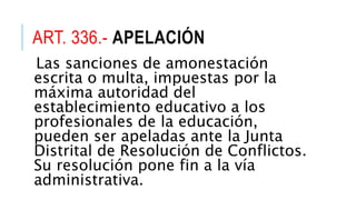 ART. 336.- APELACIÓN
Las sanciones de amonestación
escrita o multa, impuestas por la
máxima autoridad del
establecimiento educativo a los
profesionales de la educación,
pueden ser apeladas ante la Junta
Distrital de Resolución de Conflictos.
Su resolución pone fin a la vía
administrativa.
 