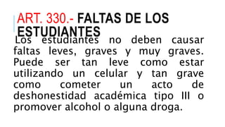 ART. 330.- FALTAS DE LOS
ESTUDIANTESLos estudiantes no deben causar
faltas leves, graves y muy graves.
Puede ser tan leve como estar
utilizando un celular y tan grave
como cometer un acto de
deshonestidad académica tipo III o
promover alcohol o alguna droga.
 