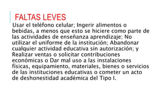 FALTAS LEVES
Usar el teléfono celular; Ingerir alimentos o
bebidas, a menos que esto se hiciere como parte de
las actividades de enseñanza aprendizaje; No
utilizar el uniforme de la institución; Abandonar
cualquier actividad educativa sin autorización; y
Realizar ventas o solicitar contribuciones
económicas o Dar mal uso a las instalaciones
físicas, equipamiento, materiales, bienes o servicios
de las instituciones educativas o cometer un acto
de deshonestidad académica del Tipo I.
 