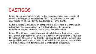 CASTIGOS
Faltas Leves: una advertencia de las consecuencias que tendría el
volver a cometer las respectivas faltas. La amonestación será
registrada en el expediente académico del estudiante
Faltas Graves: la suspensión temporal de asistencia a la institución
educativa, por un máximo de 15 días, durante los cuales el
estudiante deberá cumplir con actividades educativas.
Faltas Muy Graves: la máxima autoridad del establecimiento debe
sustanciar el proceso disciplinario y remitir el expediente a la Junta
Distrital de Resolución de Conflictos para la aplicación. Suspensión
temporal de asistencia a la institución educativa por un máximo de
30 días. Separación definitiva de la institución educativa.
 