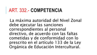ART. 332.- COMPETENCIA
La máxima autoridad del Nivel Zonal
debe ejecutar las sanciones
correspondientes al personal
directivo, de acuerdo con las faltas
cometidas y de conformidad con lo
prescrito en el artículo 133 de la Ley
Orgánica de Educación Intercultural.
 