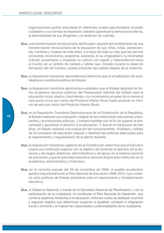 MARCO LEGAL EDUCATIVO
48
organizaciones podrán articularse en diferentes niveles para fortalecer el poder
ciudadano y sus formas de expresión; deberán garantizar la democracia interna,
la alternabilidad de sus dirigentes y la rendición de cuentas;
Que, una transformación revolucionaria del Ecuador requiere primordialmente de una
transformación revolucionaria de la educación de sus niños, niñas, adolescen-
tes, hombres y mujeres de toda edad, a lo largo de toda su vida; que les permita
conocerse, reconocerse, aceptarse, valorarse, en su integralidad y su diversidad
cultural; proyectarse y proyectar su cultura con orgullo y trascendencia hacia
el mundo; en un ámbito de calidad y calidez que, iniciado durante la etapa de
formación del ser humano, pueda proyectar esa calidez alejada de la violencia;
Que, la disposición transitoria decimotercera determina que la erradicación del anal-
fabetismo constituirá política de Estado;
Que, la disposición transitoria decimoctava establece que el Estado asignará de for-
ma progresiva recursos públicos del Presupuesto General del Estado para la
educación inicial, básica y bachillerato, con incrementos anuales de al menos el
cero punto cinco por ciento del Producto Interior Bruto hasta alcanzar un míni-
mo de seis por ciento del Producto Interior Bruto;
Que, en la Disposición Transitoria Decimonovena de la Constitución de la República,
el Estado realizará una evaluación integral de las instituciones educativas unido-
centes y pluridocentes públicas, y tomará medidas con el fin de superar la pre-
cariedad y garantizar el derecho a la educación. Y que en el transcurso de tres
años, el Estado realizará una evaluación del funcionamiento, finalidad y calidad
de los procesos de educación popular y diseñará las políticas adecuadas para
el mejoramiento y regularización de la planta docente;
Que, la disposición transitoria vigésima de la Constitución determina que el Ejecutivo
creará una institución superior con el objetivo de fomentar el ejercicio de la do-
cencia y de cargos directivos, administrativos y de apoyo en el sistema nacional
de educación y que la autoridad educativa nacional dirigirá esta institución en lo
académico, administrativo y financiero;
Que, en la consulta popular del 26 de noviembre de 2006, el pueblo ecuatoriano
aprobó mayoritariamente el Plan Decenal de Educación 2006-2015, que contie-
ne ocho políticas de Estado prioritarias para el mejoramiento y fortalecimiento
educativo;
Que, el Gobierno Nacional, a través de la Secretaría Nacional de Planificación y con la
participación de la ciudadanía, ha construido el Plan Nacional de Desarrollo, que
contiene objetivos inherentes a la educación, entre los cuales se destacan el primer
y segundo objetivo que determinan auspiciar la igualdad, cohesión e integración
social y territorial y el mejorar las capacidades y potencialidades de la ciudadanía;
 