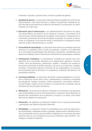 51
de libertad, dignidad, equidad social, cultural e igualdad de género;
l) Igualdad de género.- La educación debe garantizar la igualdad de condiciones,
oportunidades y trato entre hombres y mujeres. Se garantizan medidas de ac-
ción afirmativa para efectivizar el ejercicio del derecho a la educación sin discri-
minación de ningún tipo;
m) Educación para la democracia.- Los establecimientos educativos son espa-
cios democráticos de ejercicio de los derechos humanos y promotores de la
cultura de paz, transformadores de la realidad, transmisores y creadores de co-
nocimiento, promotores de la interculturalidad, la equidad, la inclusión, la demo-
cracia, la ciudadanía, la convivencia social, la participación, la integración social,
nacional, andina, latinoamericana y mundial;
n) Comunidad de aprendizaje.- La educación tiene entre sus conceptos aquel que
reconoce a la sociedad como un ente que aprende y enseña y se fundamenta
en la comunidad de aprendizaje entre docentes y educandos, considerada como
espacios de diálogo social e intercultural e intercambio de aprendizajes y saberes;
o) Participación ciudadana.- La participación ciudadana se concibe como pro-
tagonista de la comunidad educativa en la organización, gobierno, funciona-
miento, toma de decisiones, planificación, gestión y rendición de cuentas en
los asuntos inherentes al ámbito educativo, así como sus instancias y estable-
cimientos. Comprende además el fomento de las capacidades y la provisión
de herramientas para la formación en ciudadanía y el ejercicio del derecho a la
participación efectiva;
p) Corresponsabilidad.- La educación demanda corresponsabilidad en la forma-
ción e instrucción de las niñas, niños y adolescentes y el esfuerzo compartido
de estudiantes, familias, docentes, centros educativos, comunidad, institucio-
nes del Estado, medios de comunicación y el conjunto de la sociedad, que se
orientarán por los principios de esta ley;
q) Motivación.- Se promueve el esfuerzo individual y la motivación a las personas
para el aprendizaje, así como el reconocimiento y valoración del profesorado, la
garantía del cumplimiento de sus derechos y el apoyo a su tarea, como factor
esencial de calidad de la educación;
r) Evaluación.- Se establece la evaluación integral como un proceso permanente
y participativo del Sistema Educativo Nacional;
s) Flexibilidad.- La educación tendrá una flexibilidad que le permita adecuarse a
las diversidades y realidades locales y globales, preservando la identidad nacio-
nal y la diversidad cultural, para asumirlas e integrarlas en el concierto educativo
nacional, tanto en sus conceptos como en sus contenidos, base científica - tec-
nológica y modelos de gestión;
 