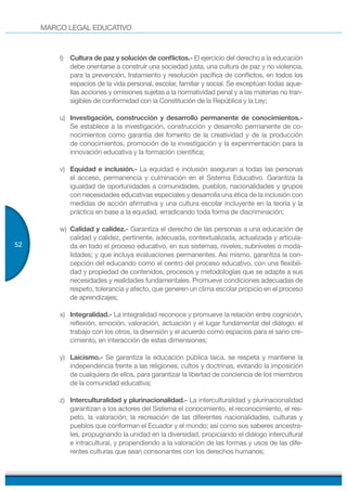 MARCO LEGAL EDUCATIVO
52
t) Cultura de paz y solución de conflictos.- El ejercicio del derecho a la educación
debe orientarse a construir una sociedad justa, una cultura de paz y no violencia,
para la prevención, tratamiento y resolución pacífica de conflictos, en todos los
espacios de la vida personal, escolar, familiar y social. Se exceptúan todas aque-
llas acciones y omisiones sujetas a la normatividad penal y a las materias no tran-
sigibles de conformidad con la Constitución de la República y la Ley;
u) Investigación, construcción y desarrollo permanente de conocimientos.-
Se establece a la investigación, construcción y desarrollo permanente de co-
nocimientos como garantía del fomento de la creatividad y de la producción
de conocimientos, promoción de la investigación y la experimentación para la
innovación educativa y la formación científica;
v) Equidad e inclusión.- La equidad e inclusión aseguran a todas las personas
el acceso, permanencia y culminación en el Sistema Educativo. Garantiza la
igualdad de oportunidades a comunidades, pueblos, nacionalidades y grupos
con necesidades educativas especiales y desarrolla una ética de la inclusión con
medidas de acción afirmativa y una cultura escolar incluyente en la teoría y la
práctica en base a la equidad, erradicando toda forma de discriminación;
w) Calidad y calidez.- Garantiza el derecho de las personas a una educación de
calidad y calidez, pertinente, adecuada, contextualizada, actualizada y articula-
da en todo el proceso educativo, en sus sistemas, niveles, subniveles o moda-
lidades; y que incluya evaluaciones permanentes. Así mismo, garantiza la con-
cepción del educando como el centro del proceso educativo, con una flexibili-
dad y propiedad de contenidos, procesos y metodologías que se adapte a sus
necesidades y realidades fundamentales. Promueve condiciones adecuadas de
respeto, tolerancia y afecto, que generen un clima escolar propicio en el proceso
de aprendizajes;
x) Integralidad.- La integralidad reconoce y promueve la relación entre cognición,
reflexión, emoción, valoración, actuación y el lugar fundamental del diálogo, el
trabajo con los otros, la disensión y el acuerdo como espacios para el sano cre-
cimiento, en interacción de estas dimensiones;
y) Laicismo.- Se garantiza la educación pública laica, se respeta y mantiene la
independencia frente a las religiones, cultos y doctrinas, evitando la imposición
de cualquiera de ellos, para garantizar la libertad de conciencia de los miembros
de la comunidad educativa;
z) Interculturalidad y plurinacionalidad.- La interculturalidad y plurinacionalidad
garantizan a los actores del Sistema el conocimiento, el reconocimiento, el res-
peto, la valoración, la recreación de las diferentes nacionalidades, culturas y
pueblos que conforman el Ecuador y el mundo; así como sus saberes ancestra-
les, propugnando la unidad en la diversidad, propiciando el diálogo intercultural
e intracultural, y propendiendo a la valoración de las formas y usos de las dife-
rentes culturas que sean consonantes con los derechos humanos;
 